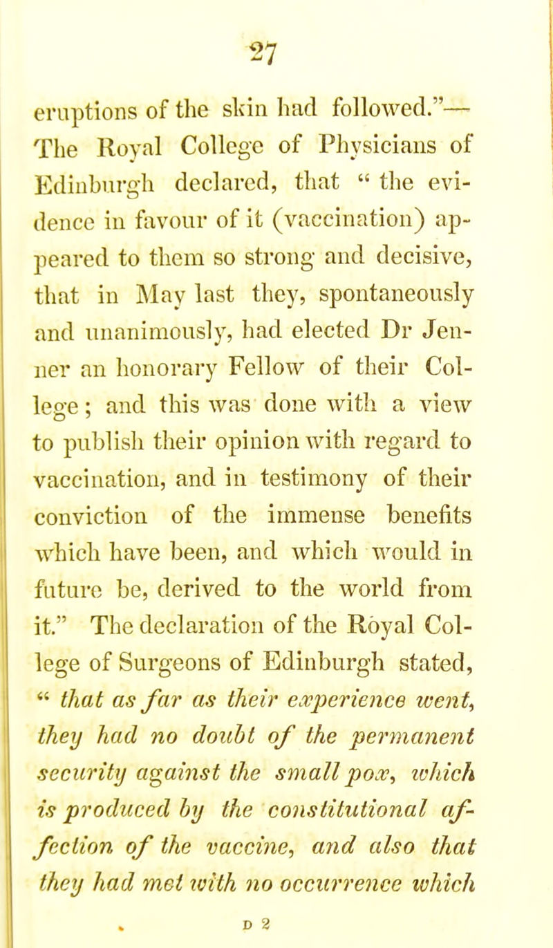 eruptions of the skin liad followed.— The Royal College of Physicians of Edinburgh declared, that  the evi- dence in favour of it (vaccination) ap- peared to them so strong and decisive, that in May last they, spontaneously and unanimously, had elected Dr Jen- ner an honorary Fellow of their Col- lege ; and this was done with a view to publish their opinion with regard to vaccination, and in testimony of their conviction of the immense benefits which have been, and which would in future be, derived to the world from it.' The declaration of the Royal Col- lege of Surgeons of Edinburgh stated,  that as far as their experience wenU they had no doubt of the permanent security against the small pox, lohich is produced by the constitutional af- fection of the vaccine, and also that they had met with no occurrence which