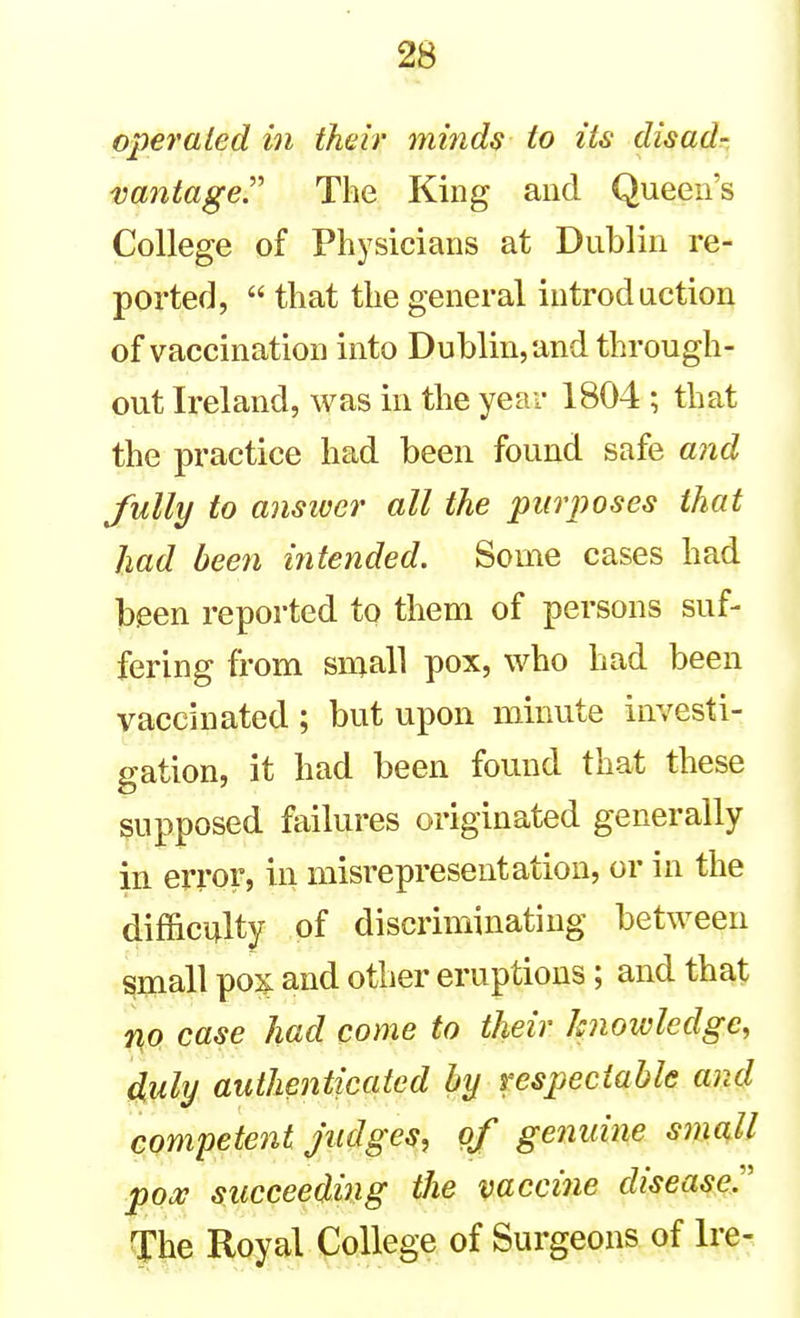 operated in their minds to its disad- vantager The King and Queen's College of Physicians at Dublin re- ported,  that the general introduction of vaccination into Dublin, and through- out Ireland, was in the year 1804 ; that the practice had been found safe and fully to ansiver all the purposes that had been ititended. Some cases had been reported to them of persons suf- fering from small pox, who had been vaccinated ; but upon minute investi- gation, it had been found that these supposed failures originated generally in error, in misrepresentation, or in the difficulty of discriminating between ^mall pox: and other eruptions; and that fifO case had come to their knowledge, duly authenticated by respectable and competent Judges, of genuine small pox succeeding the vacciiie disease.:' The Royal College of Surgeons of Ire-