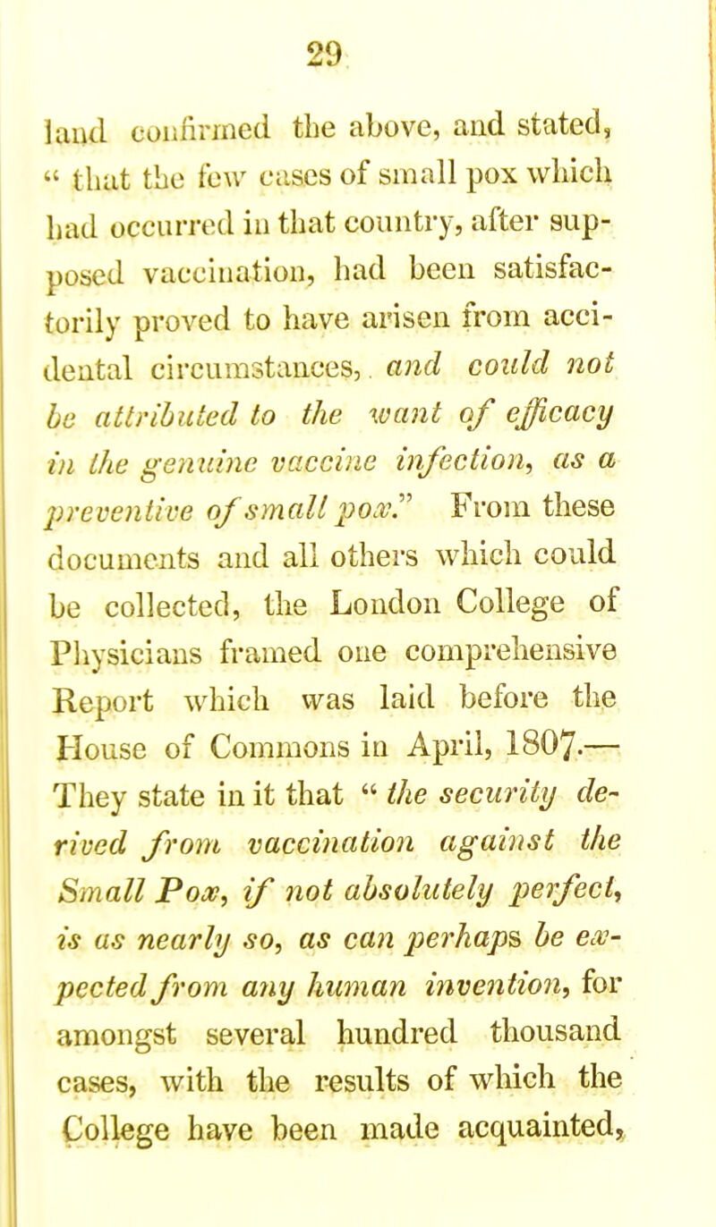 land confirmed the above, and stated,  that the tow cases of small pox which had occurred in that country, after sup- posed vaccination, had been satisfac- torily proved to have arisen from acci- dental circumstances, and could not be attributed to the want of efficacy in the genuine vaccine infection, as a 2)reventive of small pox'' From these documents and all others which could be collected, the London College of Physicians framed one comprehensive Report which was laid before the House of Commons in April, I8O7.— They state in it that  the security de- rived from vaccination against the Small Pooe, if not absolutely perfect., is us nearly so, as can perhaps be ex- pected from any human invention, for amongst several hundred thousand cases, with the results of which the College have been made acquaintedj^