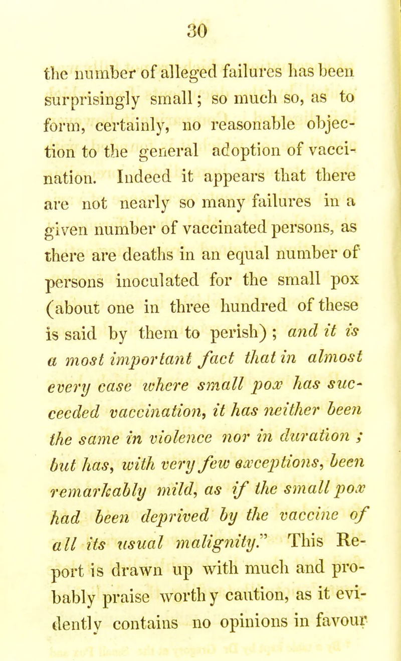 tlie number of alleged failures lias been surprisingly small; so much so, as to form, certainly, no reasonable objec- tion to the general adoption of vacci- nation. Indeed it appears that there are not nearly so many failures in a given number of vaccinated persons, as there are deaths in an equal number of persons inoculated for the small pox (about one in three hundred of these is said by them to perish) ; and it is a most important fact that in almost every case lohere small poje has suc- ceeded vaccination, it has neither been the same in violence nor in duration ; but has, with very few ea^^ceptions, been remarkably mild, as if the small po.v had been deprived by the vaccine of all its usual malignity:' This Re- port is drawn up with much and pro- bably praise worth y caution, as it evi- dently contains no opinions in favour