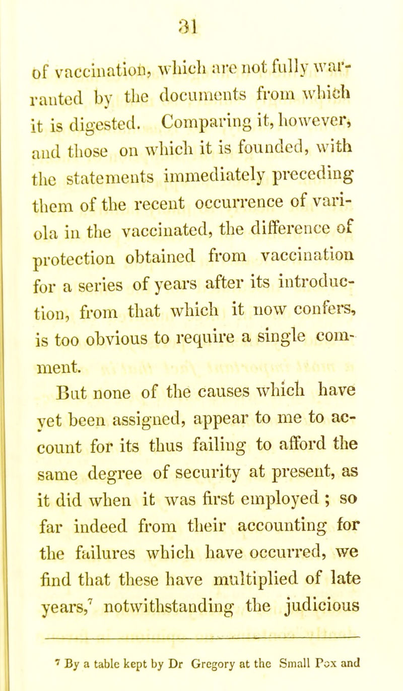 of vaccination, which are not fully wai'- rantod by the documents from which it is digested. Comparing it, however, and those on which it is founded, with the statements immediately preceding them of the recent occurrence of vari- ola in the vaccinated, the difference of protection obtained from vaccination for a series of years after its introduc- tion, from that which it now confers, is too obvious to require a single com- ment. But none of the causes which have yet been assigned, appear to me to ac- count for its thus failing to afford the same degree of security at present, as it did when it was first employed ; so far indeed from their accounting for the failures which have occurred, we find that these have multiplied of late years,^ notwithstanding the judicious ' By a table kept by Dr Gregory at the Small Pox and