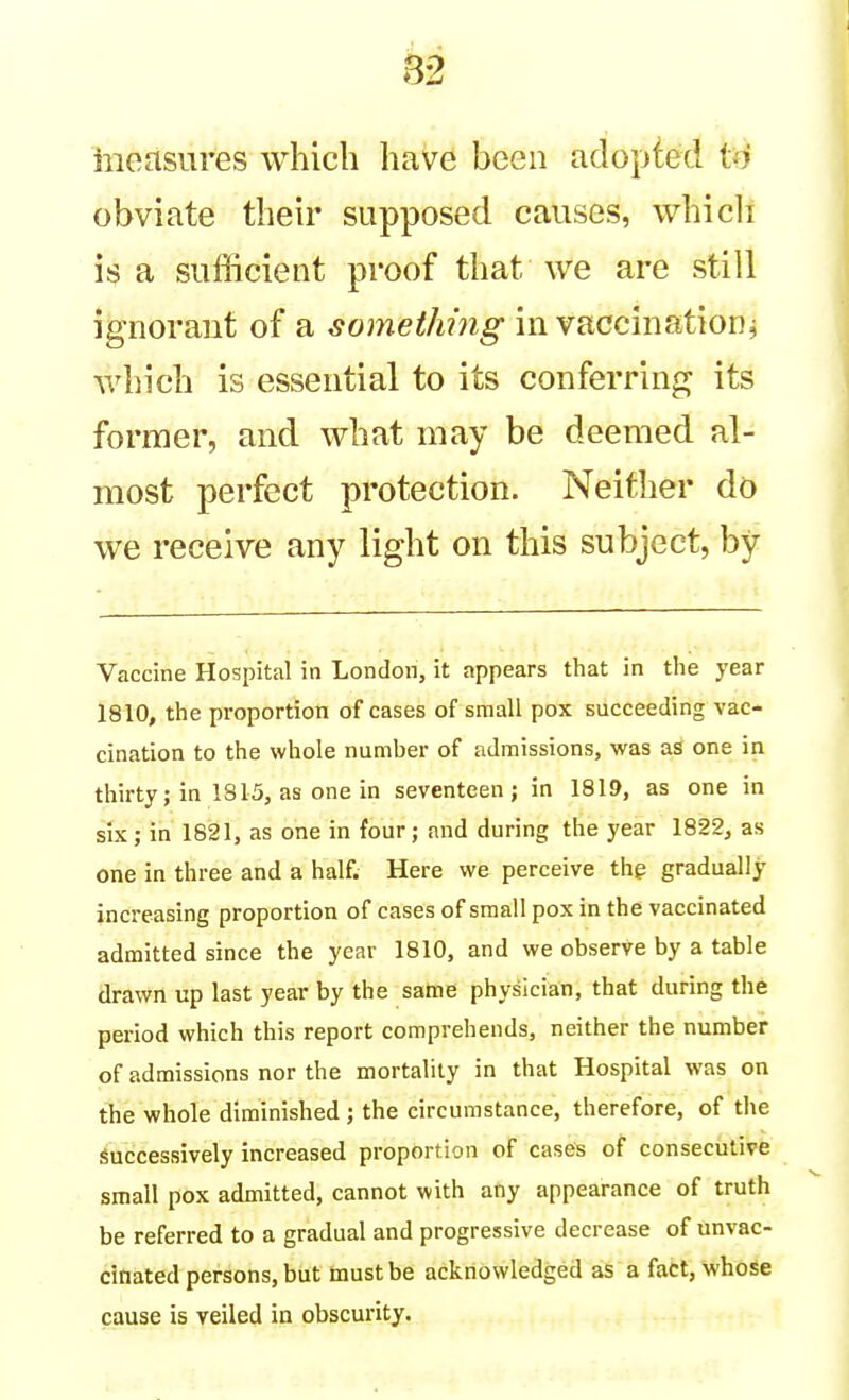 8B iiieasures which have been adopted to obviate their supposed causes, whicli is a sufficient proof that we are still ignorant of a something in vaccination^ which is essential to its conferring its former, and what may be deemed al- most perfect protection. Neither do we receive any light on this subject, by Vaccine Hospital in London, it appears that in the year 1810, the proportion of cases of small pox succeeding vac- cination to the whole number of admissions, was as one in thirty; in 1815, as one in seventeen; in 1819, as one in six; in 1821, as one in four; and during the year 1822, as one in three and a half. Here we perceive thg gradually increasing proportion of cases of small pox in the vaccinated admitted since the year 1810, and we observe by a table drawn up last year by the same physician, that during the period which this report comprehends, neither the number of admissions nor the mortality in that Hospital was on the whole diminished ; the circumstance, therefore, of the Successively increased proportion of cases of consecutive small pox admitted, cannot with any appearance of truth be referred to a gradual and progressive decrease of unvac- cinated persons, but must be acknowledged as a fact, whose cause is veiled in obscurity.
