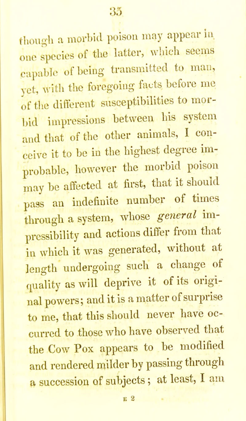 tliono-li a morbid poison imy appear in. one s^pecies of the hitter, which seems capable of being transmitted to maii, vet, with the foregoing facts before me of the difiln-ent susceptibilities to mor- bid impressions between his system and that of the other animals, I con- ceive it to be in the highest degree im- probable, however the morbid poison may be affected at first, that it should pass an indefinite number of times through a system, whose general im- pressibility and actions differ from that in which it was generated, without at length undergoing such a change of quality as will deprive it of its origi- nal powers; and it is a matter of surprise to me, that this should never have oc- curred to those who have observed that the Cow Pox appears to be modified and rendered milder by passing through a succession of subjects; at least, I am E 2