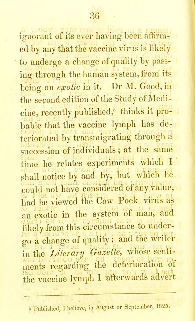 '. '' ''■ •• ignorant of its ever having been affirmV cd by any that the vaccine virus is likely to undergo a cha nge of quality by pass- ing through the human system, from its beine: an exotic in it Dr M. Good, in the second edition of the Study of Medi- cine, recently published,9 thinks it pro- bable that the vaccine lymph has de- teriorated by transmigrating through a succession of individuals ; at the same time he relates experiments which I shall notice by and by, but which he could not have considered of any value, had he viewed the Cow Pock virus as an exotic in the system of man, and likely ii'om this circumstance to under- go a change of quality; alnd the wrifer in the Literary Gazette, whose senti- Bients regarding the deterioration of the vaccine lympli I afterwards advert 9 Published, I believe, in August or September, 1S23.