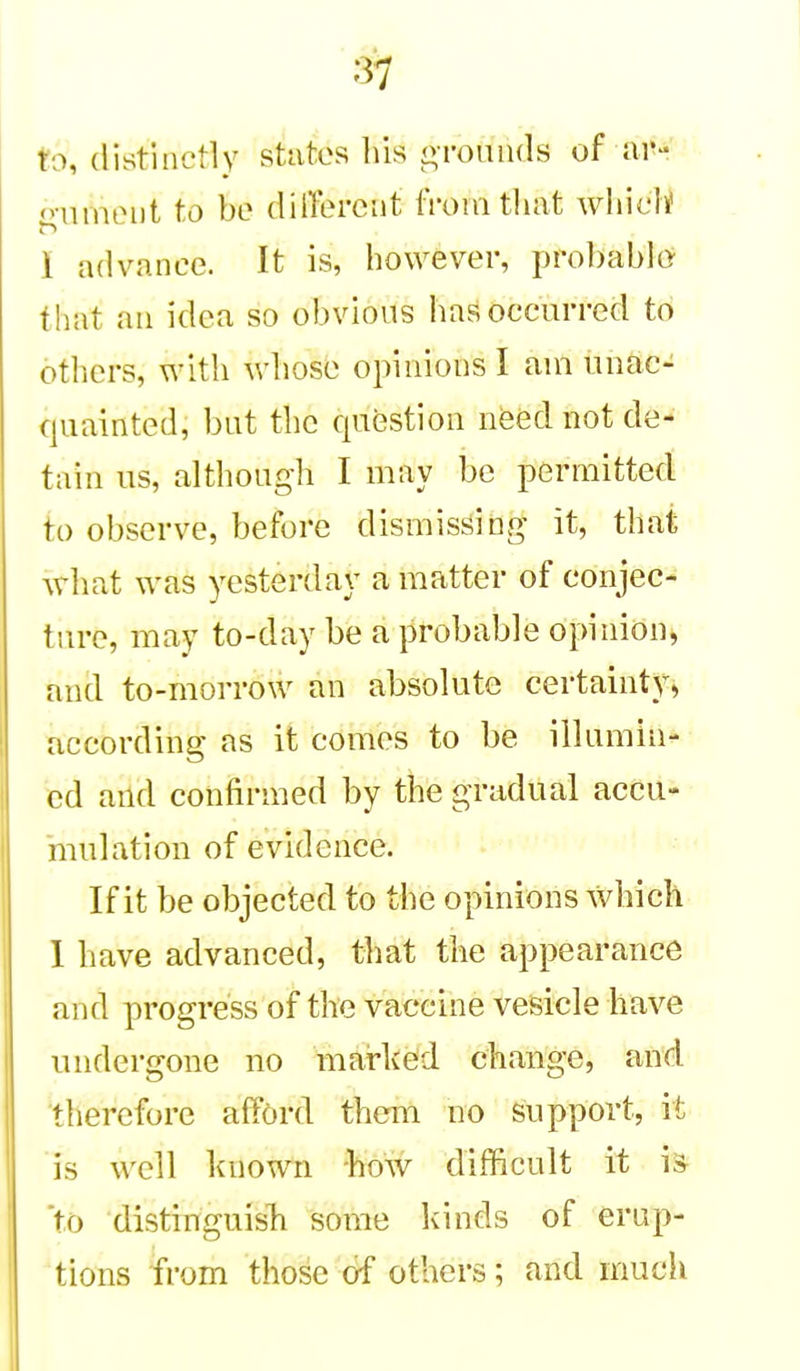 to, (listinctly stutos his otouihIs of ar- o-nineiit to be dilTercnt tVomtliat wliicl^ i advance. It is, however, probablor that ail idea so obvious has occurred to others, with whose opinions I ain unac- quainted, but the question need not de- tain us, although I may be permitted to observe, before dismissing it, thai what was yesterday a matter of conjec- ture, may to-day be a probable opinion, and to-morrow an absolute certainty, according as it comes to be illumin- ed and confirmed by the gradual accu- mulation of evidence. If it be objected to the opinions which I have advanced, that the appearance and progress of the vaccine vesicle have undertfone no marked change, and tiierefore afford them no support, it is well known -how difficult it is to distinguisli some kinds of erup- tions from those of others; and much