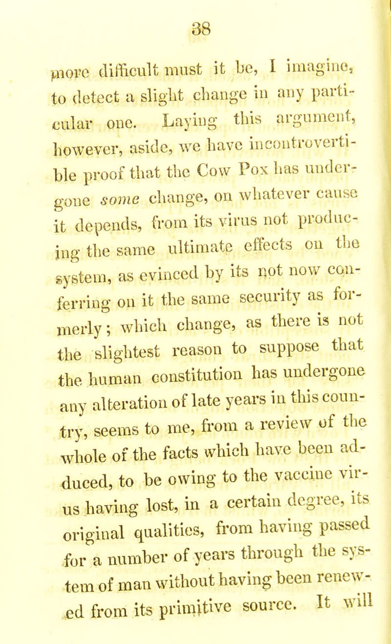 jxiove dimcult must it be, I imagiiio, to detect a slight change in any parti- cular one. Laying this argument, however, aside, we have incontroverti- ble proof that the Cow Pox has under- gone some change, on whatever cause it depends, from its virus not produc- ing the same ultimate effects on the gystem, as evinced by its not now con- ferring on it the same security as for- merly ; which change, as there is not the slightest reason to suppose that the human constitution has undergone any alteration of late years in this coun- try, seems to me, from a review of the whole of the facts which have been ad- duced, to be owing to the vaccine vir- us having lost, in a certain degree, its original qualities, from having passed for a number of years through the sys- tem of man without having been renew- ed from its primitive source. It will