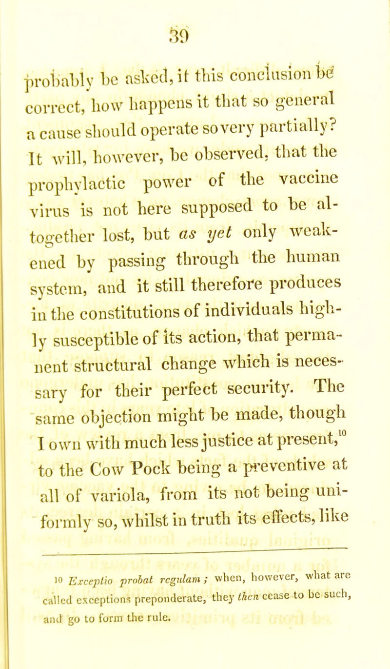 m probably be aslcec1,it tbis conclusion bd correct, bow bappens it tbat so general a cause sbould operate so very partially? It will, bowever, be observed, tbat tbe propbylactic power of tbe vaccine virus is not bere supposed to be al- toffetlier lost, but as yet only weak- ID ened by passing tbrougb tbe buman system, and it still tberefore produces in tbe constitutions of individuals bigb- ly susceptible of its action, tbat perma- nent structural cbange wbicb is neces- sary for tbeir perfect security. Tbe same objection migbt be made, tbougb I own witb mucb less justice at present,' to tbe Cow Pock being a p.-evcntive at all of variola, from its not being uni- formly so,wbilstintrutb its effects, like 10 Exceplw prohal rcgjilam ; when, however, what are called exceptions preponderate, they then cease to be such, and go to form the rule.