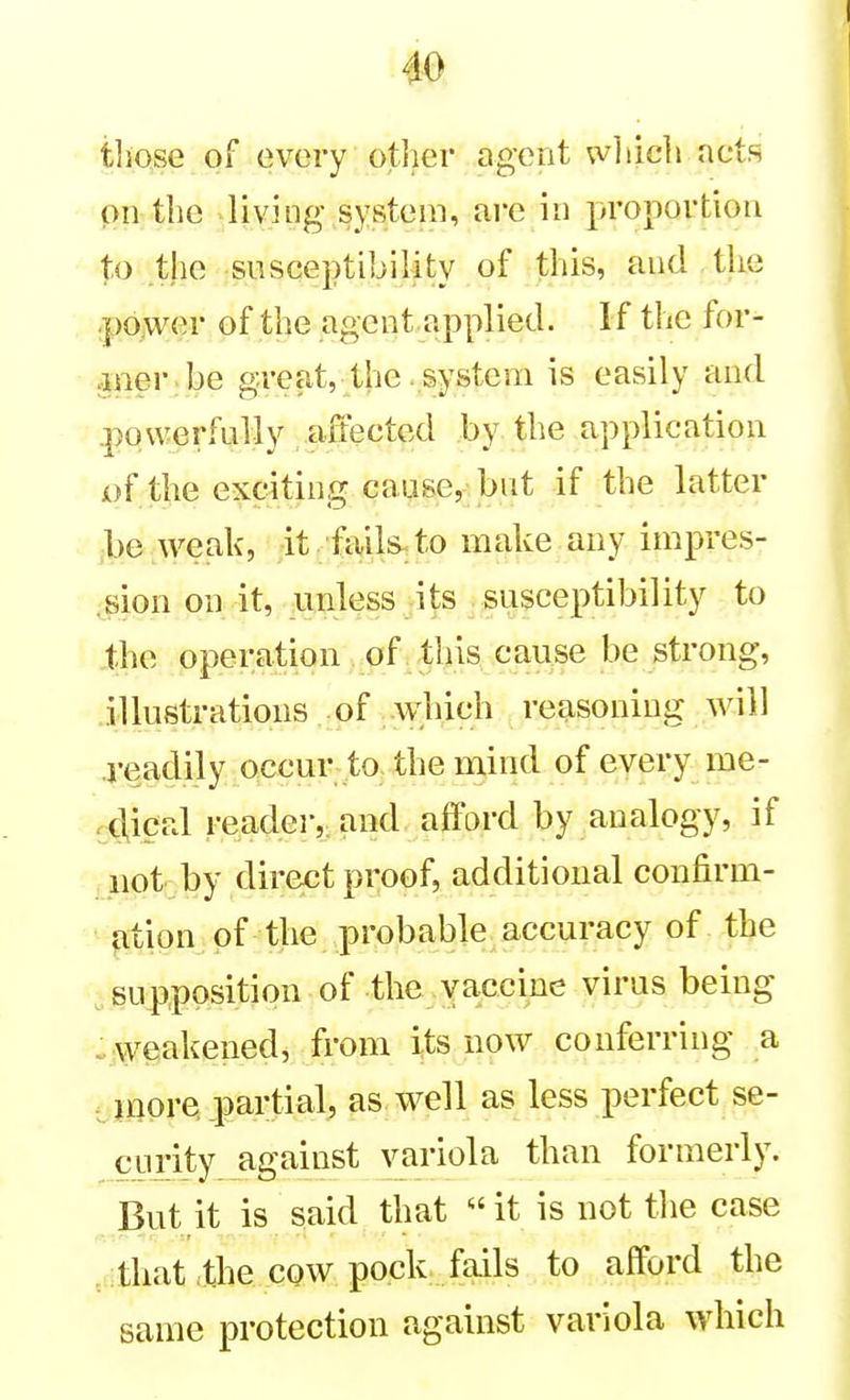 tliQse of every other agent wliicli act.R oil the living systLMii, are in proportion to the susceptibility of this, and the ;p6>ver of the agent applied. If the for- aneribe great, the . system is easily and powerfully affected by the application of the exciting cause, but if the latter be weak, it fails^to make any impres- ,sion on it, unless its susceptibility to the operation of this cause be strong, illustrations of which reasoning will readily occur to. the mind of every me- K}ical reader, and afford by analogy, if not by direct proof, additional confirm- ation of the probable accuracy of the supposition of the yaccine virus being . weakened^ from its now conferring a -jnore partial, as well as less perfect se- curity against variola than formerly. But it is said that it is not the case that .the cow pock fails to afford the same protection against variola which