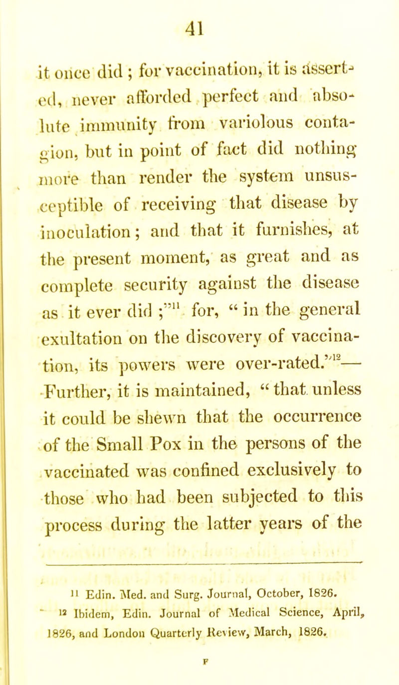 it oiice did ; for vaccination, it is assert- ed, never afforded perfect and nbso- Inte immunity from variolous conta- gion, but in point of fact did nothing- more than render the system unsus- ceptible of receiving that disease by inoculation; and that it furnishes, at the present moment, as great and as complete security against the disease as it ever did for,  in the general exultation on tlie discovery of vaccina- tion, its powers were over-rated.'^— Further, it is maintained, that unless it could be shewn that the occurrence of the Small Pox in the persons of the vaccinated was confined exclusively to those who had been subjected to this process during the latter years of the II Edin. Med. and Surg. Journal, October, 1826. 12 Ibidem, Edin. Journal of Medical Science, April, 1826, and London Quarterly Kcview, March, 1826.
