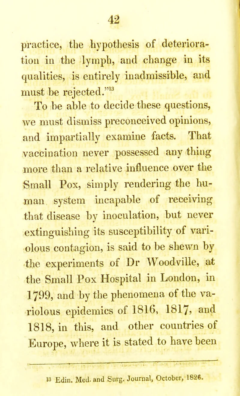 practice, the hypothesis of deteriora- tion in the lymph, and change in its qualities, is entirely inadmissible, and must be rejected. To be able to decide these questions, we must dismiss preconceived opinions, and impartially examine facts. That vaccination never possessed any thing more than a relative influence over the Small Pox, simply rendering the hu- man system incapable of receiving that disease by inoculation, but never extinguishing its susceptibility of vari- olous contagion, is said to be shewn by the experiments of Dr Woodville, at the Small Pox Hospital in London, in 1799, and by the phenomena of the va- riolous epidemics of 1816, I8I7, and 1818, in this, and other countries of Europe, where it is stated to have been 13 Edin. Med. and Surg. Journal, October, 1826.