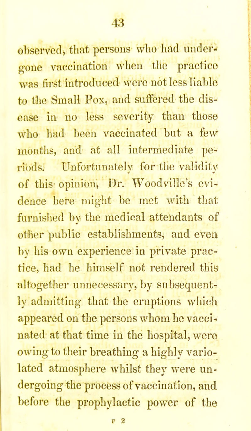 observed^ tliat persons who had under- gone vaccination when the practice was first introduced were not less liable to the Small Pox, and suffered the dis- ease in no less severity than those who had been vaccinated but a few months, and at all intermediate pe- riods. Unfortunately for the validity of this opinion, Dr. Woodville's evi- dence here mi,uht be met with that furnished by the medical attendants of other public establishments, and even by his own experience in private prac- tice, had he himself not rendered this altogethei' unnecessary, by subsequent- ly admitting that the eruptions which appeared on the persons whom he vacci- nated at that time in the hospital, were owing to their breathing a highly vario- lated atmosphere whilst they were un- dergoing the process of vaccination, and. before the prophylactic power of the F 2
