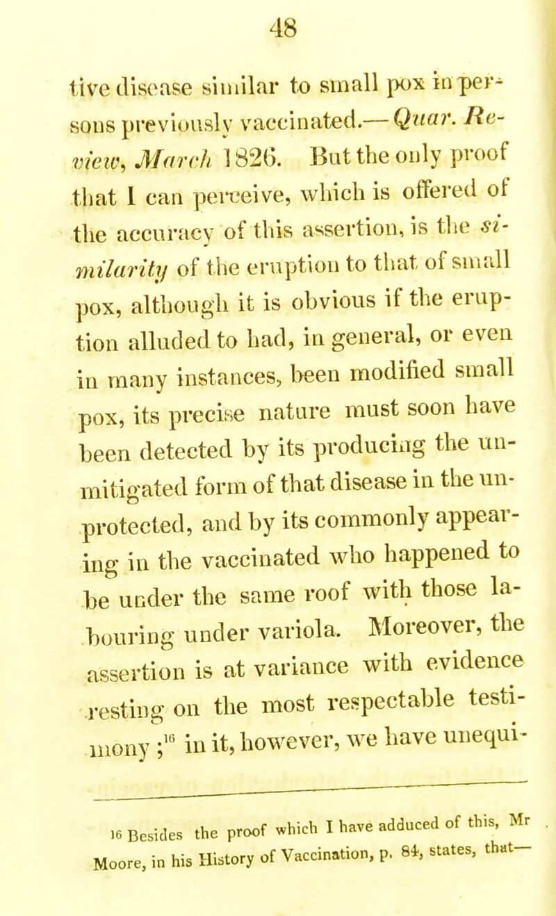 ttve disease similar to small pox in per- sons previously vaccinated.— Quar. Re- vieiv, March 1826. But the only proof tliat 1 can perceive, which is offered of the accuracy of this assertion, is tlie milurity of the eruption to that of small pox, although it is obvious if the erup- tion alluded to had, in general, or even in many instances, been modified small pox, its precise nature must soon have been detected by its producixig the un- mitigated form of that disease in the un- protected, and by its commonly appear- ing in the vaccinated who happened to be under the same roof with those la- bouring under variola. Moreover, the assertion is at variance with evidence resting on the most respectable testi- monyin it, however, we have unequi^ .6 Besides the proof which I have adduced of this. Mr Moore, in his History of Vaccination, p. 8*, states, that-