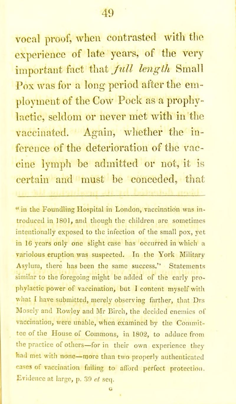 vocal proof, when contrasted witli tlio experience of late years, of tlie very important fact that Jull length Small Pox was for a long- period after the em- ployment of the Cow Pock as a prophy- lactic, seldom or never met with in the vaccinated. Again, whether the in- ference of the deterioration of the vac- cine lymph be admitted or not, it is certain and must be conceded, that  in the Foundling Hospital in London, vaccinntidn was in- troduced in 1801, and though the children are sometimes intentionally exposed to the infection of the small pox, yet in 16 years only one slight case has occnrred in which a variolous eruption was suspected. In the York Military Asylum, there has been the same success. Statements similar to the foregoing might be added of the early pro- phylactic power of vaccination, but I content myself witli •what I have submitted, merely observing farther, that Drs Mosely and Rowley and Mr Birch, the decided enemies of vaccination, were unable, when examined by the Commit- tee of the House of Commons, in 1802, to adduce from the practice of others—for in their own experience they had met with none—more than two properly authenticated (■ases of vaccination failing to aflbrd perfect protection. Evidence at largo, p. 30 cl scq.