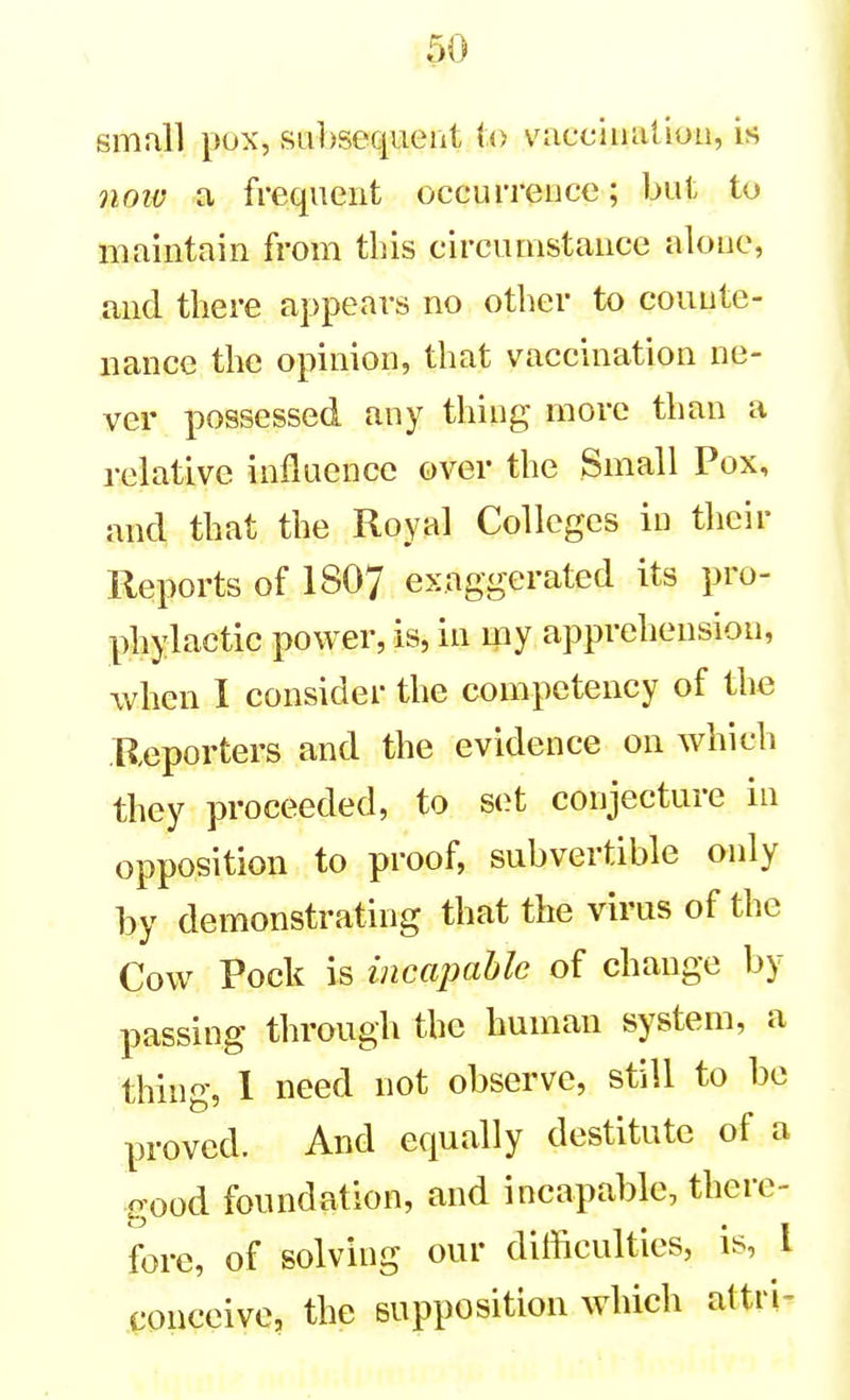 smull pox, subsequent to vacciiialiou, is noiv a frequent occurrence; but to maintain from this circumstance alone, and there appears no other to counte- nance the opinion, that vaccination ne- ver possessed any thing more than a relative influence over the Small Pox, and that the Royal Colleges in their Reports of I8O7 exaggerated its pro- phylactic power, is, in my apprehension, when I consider the competency of the Reporters and the evidence on which they proceeded, to set conjecture in opposition to proof, subvertible only by demonstrating that the virus of the Cow Pock is incapable of change by passing through the human system, a thing, 1 need not observe, still to be proved. And equally destitute of a good foundation, and incapable, there- fore, of solving our difficulties, is, I conceive, the supposition which altri-
