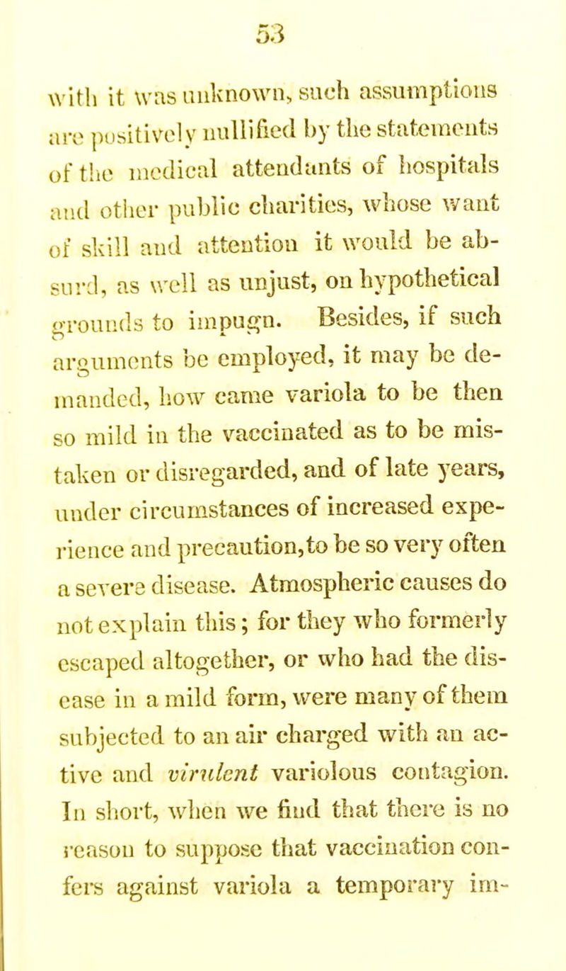 with it was unknown, such assumptions are positively nullified by the statements of the medical attendants of hospitals and other public charities, whose v/ant of skill and attention it would be ab- surd, as well as unjust, on hypothetical ('■rounds to inipu£?n. Besides, if such arguments be employed, it may be de- manded, how came variola to be then so mild in the vaccinated as to be mis- taken or disregarded, and of late years, under circumstances of increased expe- rience and precaution,to be so very often a severe disease. Atmospheric causes do not explain this; for they who formerly escaped altogether, or who had the dis- ease in a mild form, were many of them subjected to an air charged with an ac- tive and virulent variolous contagion. In short, when we find that there is no i-eason to suppose that vaccination con- fei-s against variola a temporary im-