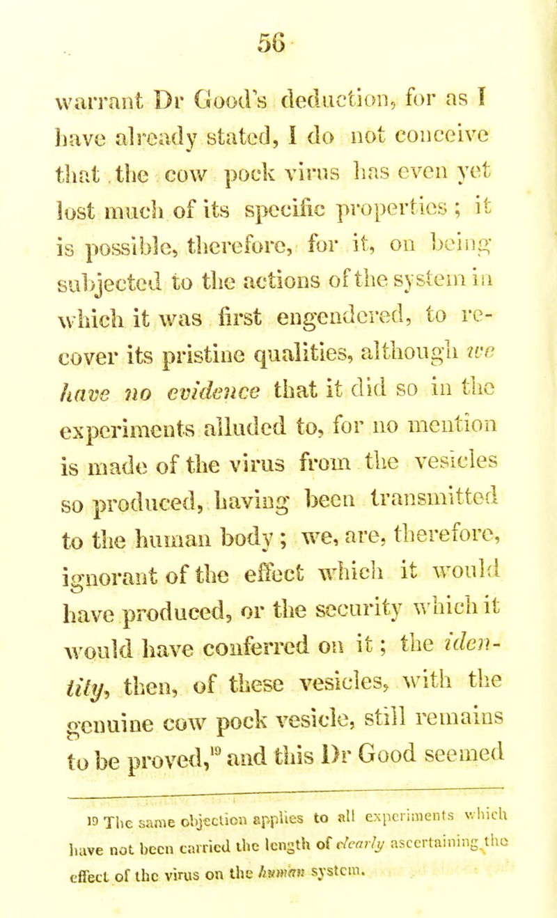 warrant Dr Good s deduction, for as I Jiave already stated, I do not conceive that the cow pock virus has even yet lost mucli of its specific properties ; it is possible, therefore, for it, on hohvy subjected to the actions of the system in which it was first engendered, to re- cover its pristine qualities, although we have 710 evidence that it did so in the experiments alluded to, for no mention is made of the virus from the vesicles so produced, having been transmitted to the human body ; w^e, are, therefore, ignorant of the effect whicli it would have produced, or the security \^'hich it would Imve conferred on it; the iden- iily, then, of these vesicles, with the genuine cow pock vesicle, still remains to be proved, and this Dr Good seemed 13 The same objection applies to all experiments which have not been carried the length o{ t^earlj/ asccrtaining,tho efiecl of the virus on the human system.