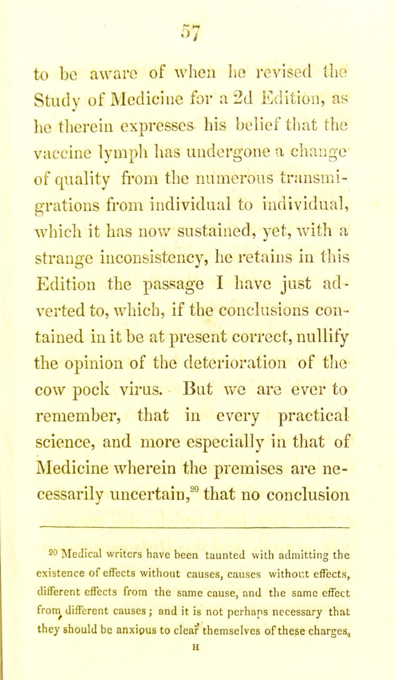 to be aware of when Iio revised (lie Study of Medicine for a 2d Edition, as he therein expresses his belief that the vaccine lymph has undergone a change of quality from the numerous transmi- grations from individual to individual, which it has now sustained, yet, with a strange inconsistency, he retains in this Edition the passage I have just ad- verted to, which, if the conclusions con- tained in it be at present correct, nullify the opinion of the deterioration of the cow pock virus. But we are ever to remember, that in every practical science, and more especially in that of Medicine wherein the premises are ne- cessarily uncertain,^ that no conclusion 20 Medical writers have been taunted with admitting the existence of effects without causes, causes without effects, different effects from the same cause, and the same effect from^ different causes; and it is not perhaps necessary that they should be anxipus to clear themselves of these charges, H