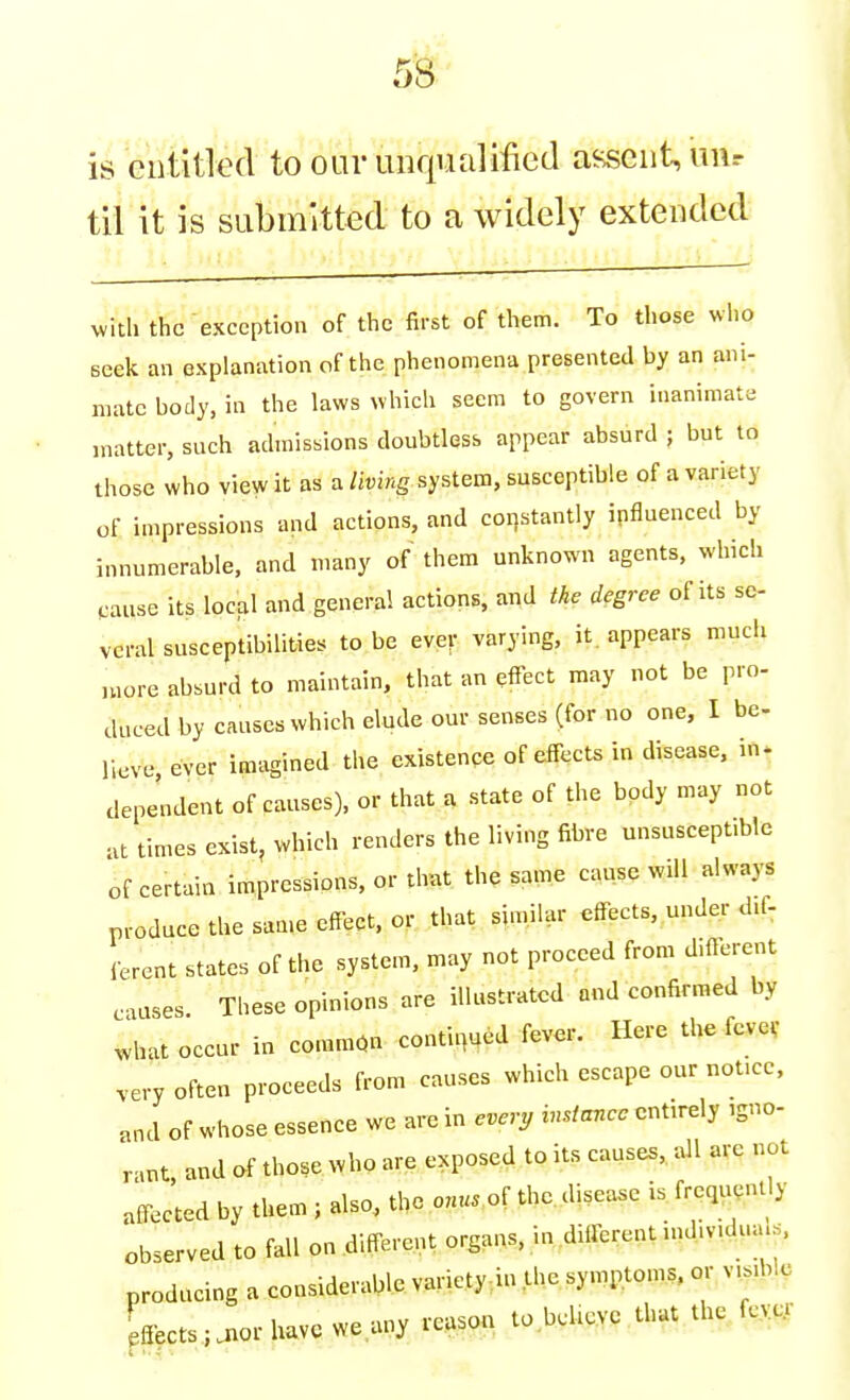 is Giititled to our unqualified assent, uur til it is submitted to a widely extended with the exception of the first of them. To those who seek an explanation of the phenomena presented by an ani- mate body, in the laws which seem to govern inanimate matter, such admissions doubtless appear absurd ; but to those who view it as a living system, susceptible of a variety of impressions and actions, and coristantly influenced by innumerable, and many of them unknown agents, wliich ^■ause its local and general actions, and the degree of its se- veral susceptibilities to be ever varying, it. appears mucii n,ore absurd to maintain, that an effect may not be pro- duced by causes which elude our senses (for no one, I be- lieve ever imagined the existence of effects in disease, in. dependent of causes), or that a state of the body may not times exist, which renders the living fibre unsuscept.ble of certain impressions, or that the same cause will always produce the saa.e effect, or that similar effects, under M-, lerent states of the system, may not proceed from different c.ases. These opinions are illustrated and confirmed by what occur in common continued fever. Here the fevev .ery often proceeds from causes which escape our nofcc, and of whose essence we are in every instance entirely igno- r.nt and of those who are exposed to its causes, all are not affected by them ; also, the o««. of the. disease is. frequently observed to fall on different organs, in different nd.mdua.. producing a considerable variety^in the symptoms, cn- v,..blc ,2ects;aiorhavc weany reason to beUcve thut.the^(c,^