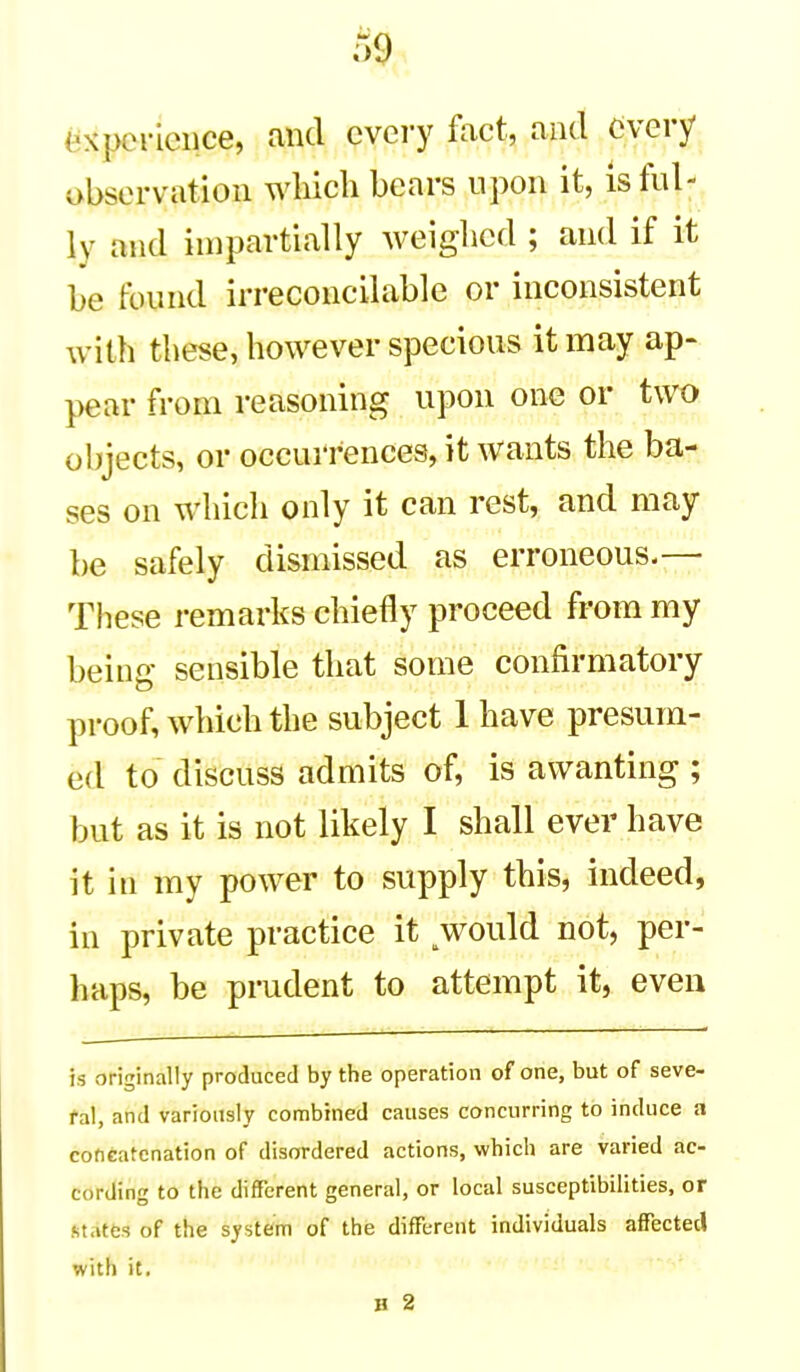 (Experience, and every fact, and every observation which bears upon it, is ful- ly and impartially weiglicd ; and if it be found irreconcilable or inconsistent with these, however specious it may ap- pear from reasoning upon one or two objects, or occurrences, it wants the ba- ses on which only it can rest, and may be safely dismissed as erroneous.— These remarks chiefly proceed from my being sensible that some confirmatory proof, which the subject 1 have presum- ed to discuss admits of, is awanting ; but as it is not likely I shall ever have it in my power to supply this, indeed, in private practice it would not, per- haps, be prudent to attempt it, even is originally produced by the operation of one, but of seve- ral, and variously combined causes concurring to induce a concatenation of disordered actions, which are varied ac- cording to the different general, or local susceptibilities, or states of the system of the different individuals affected with it. H 2