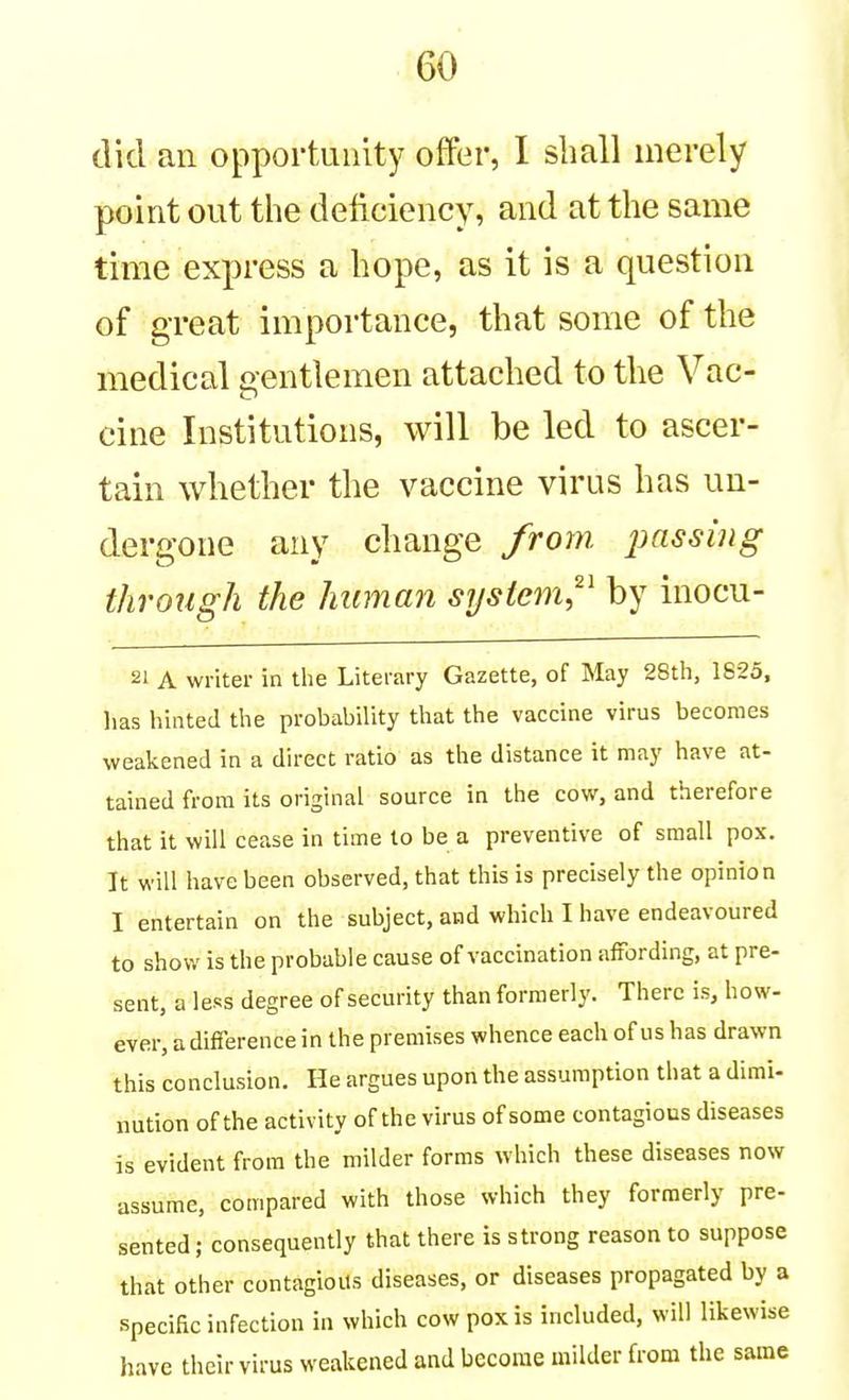 did an opportunity offer, I shall merely point out the deiiciency, and at the same time express a hope, as it is a question of great importance, that some of the medical gentlemen attached to the Vac- cine Institutions, will be led to ascer- tain whether the vaccine virus has un- dergone any change from, jmssing through the human system,^' by inocu- 21 A writer in tlie Literary Gazette, of May 28th, 1825, has hinted the probability that the vaccine virus becomes weakened in a direct ratio as the distance it may have at- tained from its original source in the cow, and therefore that it will cease in time to be a preventive of small pox. It will have been observed, that this is precisely the opinion I entertain on the subject, and which I have endeavoured to show is the probable cause of vaccination affording, at pre- sent, a less degree of security than formerly. There is, how- ever, a difference in the premises whence each of us has drawn this conclusion. He argues upon the assumption that a dimi- nution of the activity of the virus of some contagious diseases is evident from the milder forms which these diseases now assume, compared with those which they formerly pre- sented ; consequently that there is strong reason to suppose that other contagious diseases, or diseases propagated by a Specific infection in which cow pox is included, will likewise have their virus weakened and become uiilder from the same