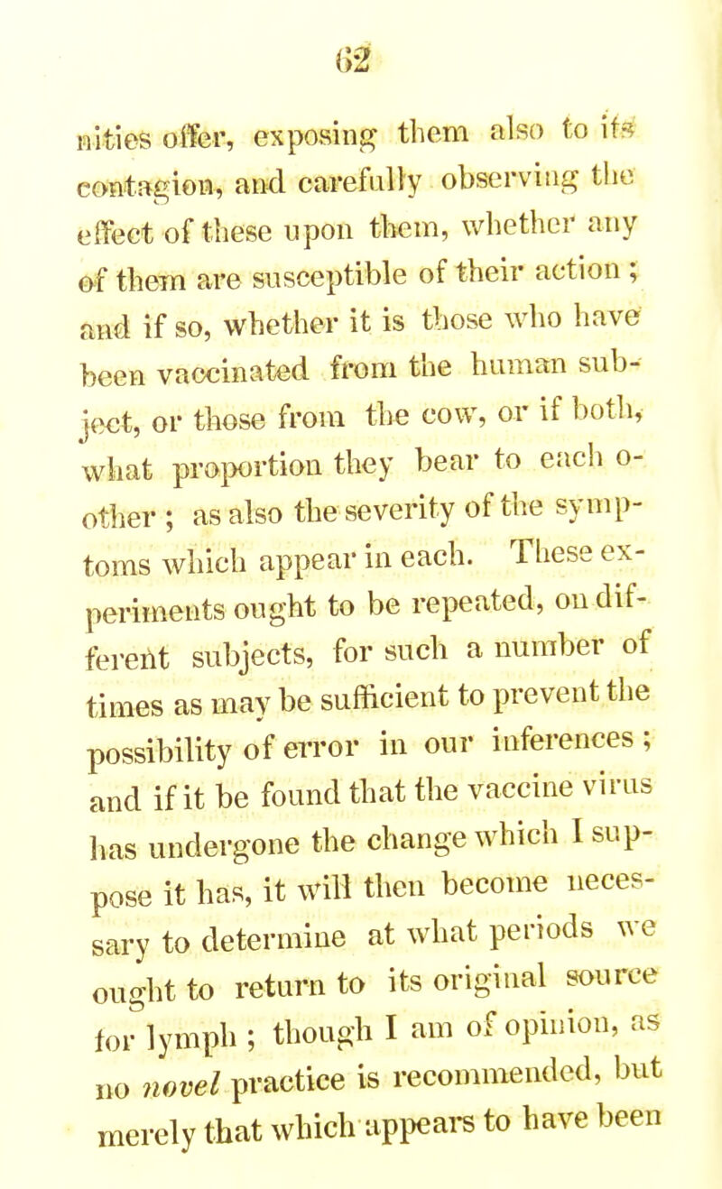 nities offer, exposint? them also to ifs^ contagiow, and carefully observitii,^ the effect of these upon them, whether any them are susceptible of their action ; and if so, whether it is those who have been vaccinated from the human sub- ject, or those from the cow, or if both, what proportion they bear to e.'ich o- other ; as also the severity of the symp- toms which appear in each. These ex- periinents ought to be repeated, ondif- fereilt subjects, for such a number of times as may be sufficient to prevent the possibility of error in our inferences ; and if it be found that the vaccine virus lias undergone the change which I sup- pose it has, it will then become neces- sary to determine at what periods we ought to return to its original source toHymph ; though I am of opinion, as no wore/ practice is recommended, but merely that which appears to have been