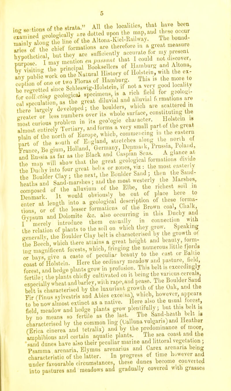 ^'TliXally to dot ea upon t!>e map,aud Uu-ho occur 'Vralofu tlf lu,o of the Altona-Kiol-Railway. The bound- niamly alon^ chio bmatio.us are therefore in a groat measure arios ot the «t o.m «„n,cieutly accurate for u>y present hypotbetieal but^o^Y a^i ^^^^^J^j^^ 1 eould not discover, purpose. I Bookselle of ILunburi;- and AHona, by v.si ing the P W ^.^^ ^f llolstein, with the ex- any puhhc work on f * '-^ Hamburo-. This is the mote to ^P^- T.:!: ZS^i£:^Anot . very .ood localiU aoloiii greater or ^^^'^ ^^. L Us <'eo'o..ie ehaiacter. llolstein is 1 ''l'' -V -llol-L^a very small part of the great S n ot 1 c u >rth of Europe, whieb, eomme,..c>ng ,n the eastern ?,r\ o he 8 mth of E.yland, stretches along- the nwnb of Snee B li .m, Holland,^Germany, Denma.k, Prussua, Po and and Russia as fa as the Black and Caspian Seas. A glance at ?L map l Bbow that the great geolog cal formations dtvule \ll V^u U into four .n-eat behs or zones, viz : the most easterly tie Boi e Clay the next, the Boulder Sand ; then the Sand- leaths ami Sand^marshes; andlhe most westerly .the Marshes, composed of the alluvium of the Elbe, the nchest so,l m De7mark U would obviously be out of p ace here to enleri lenotb into a geological descriptmn of these lorma- S s or of^he lesser formations of the Brown coal, Chalk GvS'um and Dolomite &c. also occurring in this Duchy and r^me^ely introduce them casually in connection with the relation of plants to the soil on which they grow Speaking Snerall 'the Boulder Clay belt is characterised by he growth o, U e B eeb, which there attains a great height and beauty, orm- ' „,a.n>iBcent forests, which, fringing the uumerous bttle f,ord8 rb vs civo a caste of peculiar beauty to the east or BaKio coast of'Holstein. Here the ordinary meadow and pasture, field, orest, and l edge plants grow in proii.sion This belt is exceedingly fert le- the plants chiefly cultivated on it being the vanous cereals bel is characterised by the luxuriant growth of he Oak, and the Fi (Pinus sylvestris and Abies exceisa) wb.e^i, however, appears to be now almost extinct as a native. Here also the usual forest, field, meadow and hedge plants grow plentifully ; f J's belt s by ^0 means so fertile as the last. The Sand-heath belt ,« characterised by the common ling (Oalluna vulgaris) and Heather (Erica cinerea and tetralix) and by the predominance of moor, Amphibious and certain aquatic plants. The sea coast and the sand dunes have also their peculiar marine and littoral vegetation ; Psamma arenaria. Elymus arenarius and Carex arenaria being characteristic of the latter. In progress ot time buwever and under favourable circumstances, these dunes become converted into pastures and meadows and gradually covered with grasses