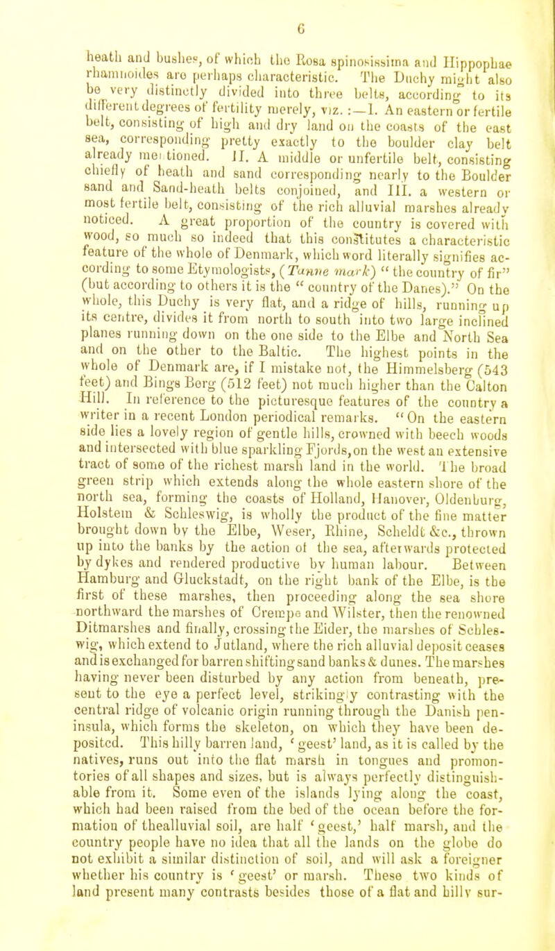 heath and bushes, of which Ihe Ilosa spiiiosisbima and Ilippopbae rhamiioides are peiliaps characteristic. Tlie Duchy mi-ht also be very distinctly divided into three belts, according to its different degrees of fertility merely, viz. :—1. An eastern or fertile belt, consisting of high and dry land on the coasts of the east sea, corresponding pretty exactly to the boulder clay belt a ready mei tioned. JI. A middle or unfertile belt, consisting chieffy of heath and sand corresponding nearly to the Boulder sand and Sand-heath belts conjoined, and III. a western or most fertile belt, consisting of the rich alluvial marshes already noticed. A great proportion of the country is covered with wood, so much so indeed that this conslitutes a characteristic feature of the whole of Denmark, which word literally signifies ac- cording to some Etymologists, ( Tamie mark)  the country of fir (but according to others it is the  country of the Danes). On the whole, this Duchy is very flat, and a ridge of hills, running up its centre, divides it from north to south into two large incHned planes running down on the one side to the Elbe and North Sea and on the other to the Baltic. The highest points in the whole of Denmark are, if I mistake not, the Himmelsberg (543 feet) and Bings Borg (512 feet) not much higher than the Calton Hill. Ill relerence to the picturesque features of the country a writer in a recent London periodical remarks.  On the eastern side lies a lovely region of gentle hills, crowned with beech woods and intersected with blue sparkling Fjords,on the west an extensive tract of some of the richest marsh land in the world. 'Ihe broad green strip which extends along the whole eastern shore of the north sea, forming the coasts of Holland, Hanover, Oldenburg, Holsteiu & Schleswig, is wholly the product of the fine matter brought down by the Elbe, Weser, Khine, Scheldt &e., thrown up into the banks by the action of the sea, afterwards protected by dykes and rendered productive by human labour. Between Hamburg and Gluckstadt, on the right bank of the Elbe, is tbe first of these marshes, then proceeding along the sea shore northward the marshes of Creii!])o and Wilster, then the renowned Ditmarshes and finally, crossing the Eider, the marshes of Schles- wig, which extend to Jutland, where the rich alluvial dejiosit ceases and is exchanged for barren shifting sand banks & dunes. The marshes having never been disturbed by any action from beneath, pre- sent to the eye a perfect level, striking ^ contrasting with the central ridge of volcanic origin running through the Danish pen- insula, which forms the skeleton, on which they have been de- posited. This hilly barren land, ' geest' land, as it is called by the natives, runs out into the flat marsh in tongues and promon- tories of all shapes and sizes, but is always perf ectly distinguish- able from it. Some even of the islands lying along the coast, which had been raised from the bed of the ocean before the for- mation of thealluvial soil, are half 'geest,' half marsh, and the country people have no idea that all the lands on the globe do not exhibit a similar distinction of soil, and will ask a foreigner whether his country is 'geest' or marsh. These two kinds of land present many contrasts besides those of a flat and hillv sur-