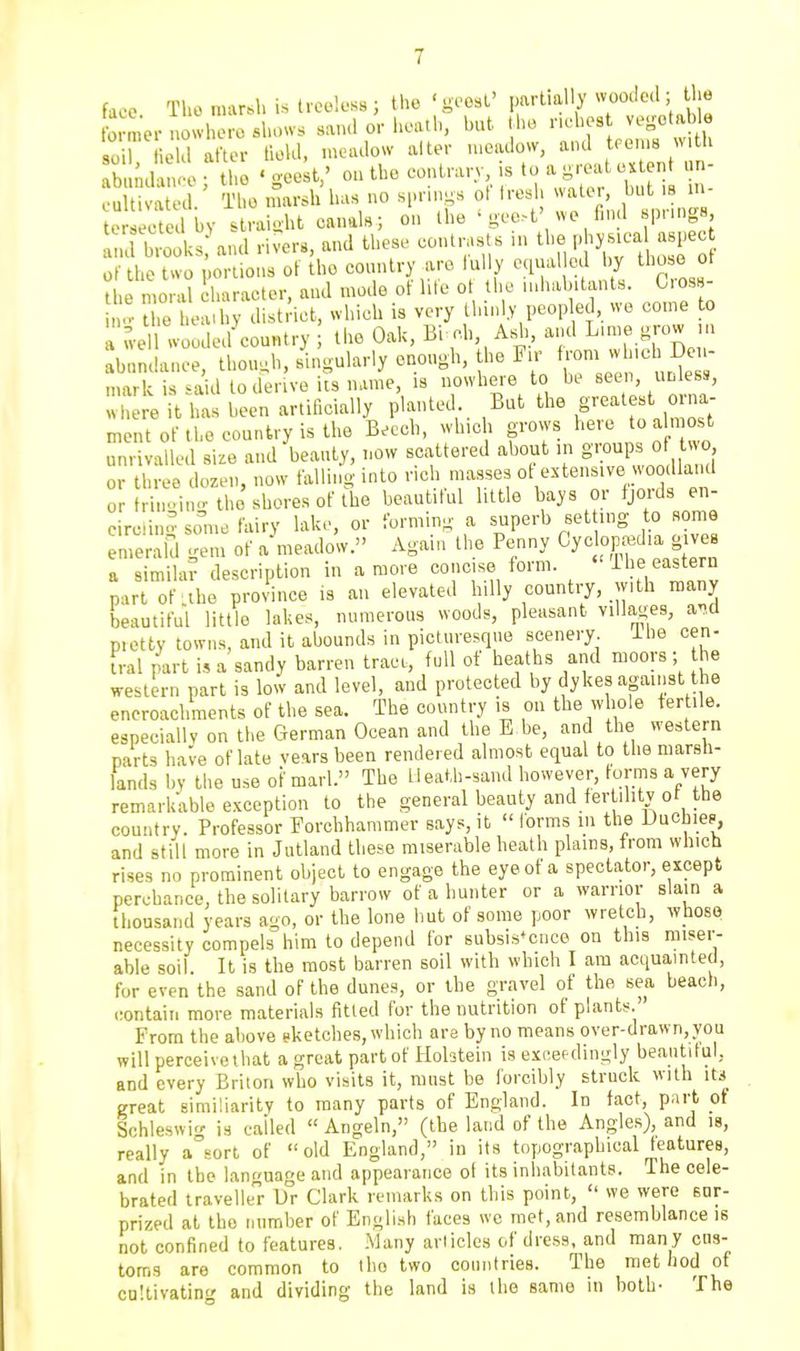 ormer nowhere shows sand or heath, but the riches vegotable soil He d after field, meadow alter meadow, and teems with bidtie r the ' gee^t,' on the contrary is to a great cx^en un- cultivated The marsh lias no springs ot tresl walei, but is m e ct d by straight canals; on the ' gee.t' we find springs d hlks and rivers, and these contrasts ,n tl- P ysical aspec of the two portions of the country arc lully equal cd by tho e ot the moral haracter, and mode of lite o he inhabitants. C os - .V the heaihy district, which is very thinly peopled, we come to a wel woodecUountry the Oak, Bi ch, Asdi, and L''e.t^row m abnndance, thou,h, singularly enough, the Fir Re - mark is said todenve its name, is nowhere to he seen, unless, where it has been artificially planted But the gj-'-^ ~ ment of tho country is the Beech, which grows he.e to almost unrivalled size and beauty, now scattered about ,n g'loup^ o -o. or three dozen, now falling into rich masses ot extensive woo Hand or trin./m-the shores of the beautiful little bays or fjords en- eircliii.v some fairy lake, or forming a superb set ing to some emerald gem of ameadow. Again the Penny Cyclopedia gives a simila? description in a more concise form. -L'^^ e^^t^^ part of .the province is an elevated hilly country, with many beautiful little lakes, numerous woods, pleasant villages, and pietty towns, and it abounds in picturesque scenery ihe cen- tral part i,, a sandy barren tract, full of heaths and moors; he western part is low and level, and protected by dykes against the encroachments of the sea. The country is on the whole fertile, especially on the German Ocean and the E be, and the western parts have of late vears been rendered almost equal to the marsh- lands by the use of marl. The Heath-sand however, forms a very remarkable exception to the general beauty and fertility of the country. Professor Forchhammer says, it  forms in the Duchie?, and still more in Jutland these miserable heath plains, from which rises no prominent object to engage the eye of a spectator, except perchance, the solitary barrow of a hunter or a warrior slain a fhonsand years ago, or the lone hut of some poor wretch, whoso necessity compels him to depend for subsistence on this miser- able soil It is the most barren soil with which I am acquainted, for even the sand of the dunes, or the gravel of the sea beach, .:ontaiti more materials fitted for the nutrition of plants. From the al)ove sketches, which are by no means over-drawn, you will perceivethat a great part of Hohtein is excefdingly beantitul, and every Briton who visits it, nnist be forcibly struck with its great eimiliarity to many parts of England. In fact, part of Schleswi-r is called  Angeln, (the land of the Angles), and la, really assort of old England, in its topographical features, and in the language and appearance ot its inhabitants. The cele- brated traveller hr Clark remarks on this point,  we were sur- prized at tho number of English faces we met, and resemblance is not confined to features. .Many articles of dress, and many cns- toms are common to tho two conntries. The met hod of ca!livatin<' and dividing the land is the same in both- The