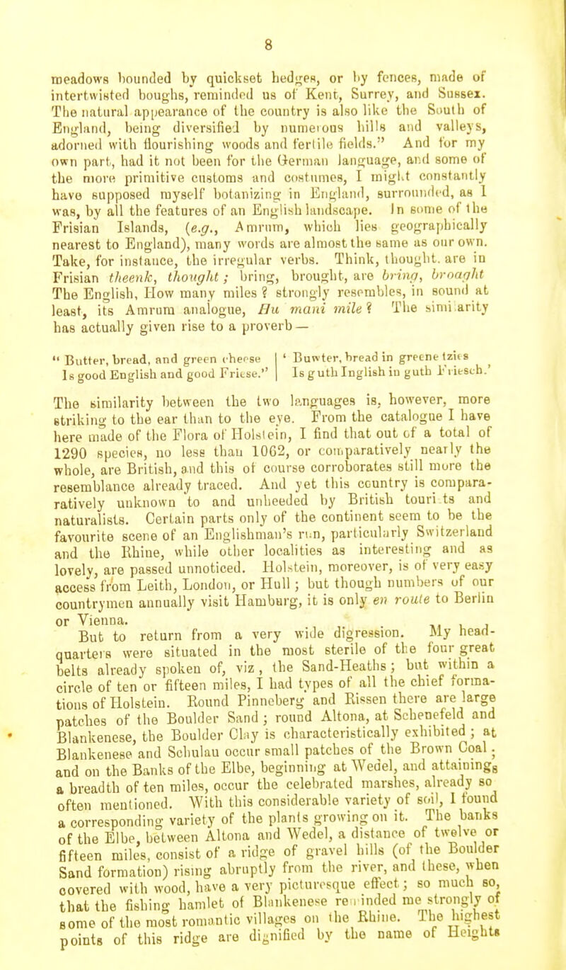meadows l)Ounded by quickset hedges, or by fences, made of intertwisted bouglis, reminded us of Kent, Surrey, and Sussei. The natural appearance of tlie country is also like the Sautli of Englimd, being diversified by numeions lulls and valleys, adorned with tlourishing woods and fertile fields. And for my own part, had it nut been for the German language, aiul some of the more primitive customs and costumes, I migl.t constantly have supposed myself botanizing in England, surrounded, as 1 was, by all the features of an English landscape. In some of the Frisian Islands, {e.g., Amrnm, which lies geographically nearest to England), many words are almost the same as our own. Take, for inslauce, the irregular verbs. Think, thought, are in Frisian theenk, thought ; bring, brought, are brhvj, broaght The English, How many miles ? strongly resembles, in sound at least, its Amrura analogue, Hu mani milel The simi:arity has actually given rise to a proverb —  Butter, bread, and green cheese | ' Buwter, bread in greenelzics Is good English and good Fritse. ] Is guth Inglish iu guth i'l iesch.' The similarity between the two languages is, however, more striking to the ear than to the eye. From the catalogue I have here made of the Flora of Holsiein, I find that out of a total of 1290 species, no less than 1062, or cou.paratively nearly the whole, are British, and this ot course corroborates still more the resemblance already traced. And yet this country is corapara- ratively unknown to and unheeded by British touri ts and naturalists. Certain parts only of the continent seem to be the favourite scene of an Englishman's run, particularly Switzerland and the Rhine, while other localities as interesting and as lovely, are passed unnoticed. Holstein, moreover, is of very ea.sy access from Leith, London, or Hull; but though numbers of our countrymen annually visit Hamburg, it is only en route to Berlin or Vienna. . . j But to return from a very wide digression. JMy Head- quarters were situated in the most sterile of the four great belts already spoken of, viz, the Sand-Heaths; but within a circle of ten or fifteen miles, I had types of all the chief forma- tions of Holstein. Round Pinneberg and Rissen there are large patches of the Boulder Sand ; round Altona, at Schenefeld and Blankenese, the Boulder Chiy is characteristically exhibited ; at Blankenese and Schulau occur small patches of the Brown Coal. and on the Banks of the Elbe, beginning at Wedel, and attainingg a breadth of ten miles, occur the celebrated marshes, already so often mentioned. With this considerable variety of soil, 1 found a corresponding variety of the plants growing on it. The banks of the Elbe, between Altona and Wedel, a distance of twelve or fifteen miles, consist of a ridge of gravel hills (of the Boulder Sand formation) risnig abruptly from the river, and these, when covered with wood, have a very picturesque effect; so much so, that the fishing hamlet of BInnkenese re , inded me strongly of some of the most romoutic villages on the Rhine. The highest points of this ridge are dii;nified by the name of Height*