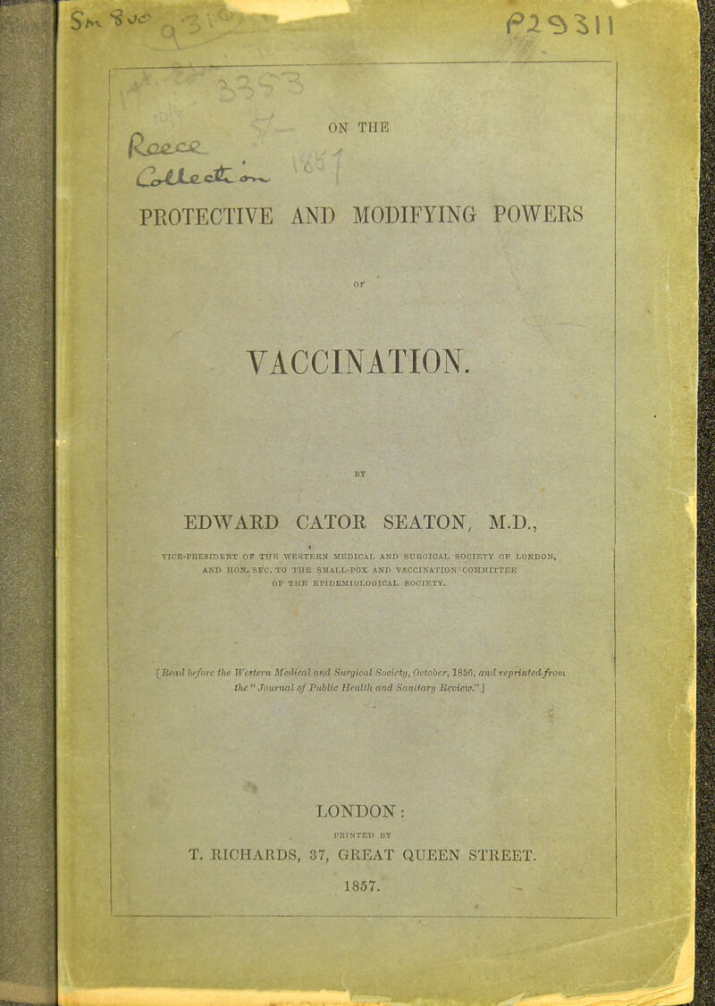 PROTECTIVE AND MODIFYING POWERS VACCINATION. BY EDAVARD CATOR SEATON, M.D., VICE-PnESIDENT OP THK WESTERN MEDICAL AND SURnlCAL SOCIETY OF LONDON, AND HON. SEC. TO THE SJIAI.L-POX AND 'VACCINATION COMMITTEE OF THE EPIDEMIOLOGIOAI. SOCIETY. ; Reail brfnre the Western Medical and Surgical Society, October, I85G, and reprinledrfrom Vic  Journal of Public Health and Sani tanj Beview.] LONDON: PIlINTEl) 1!Y T. RICHARDS, 37, GREAT QUEEN STREET. 1857.