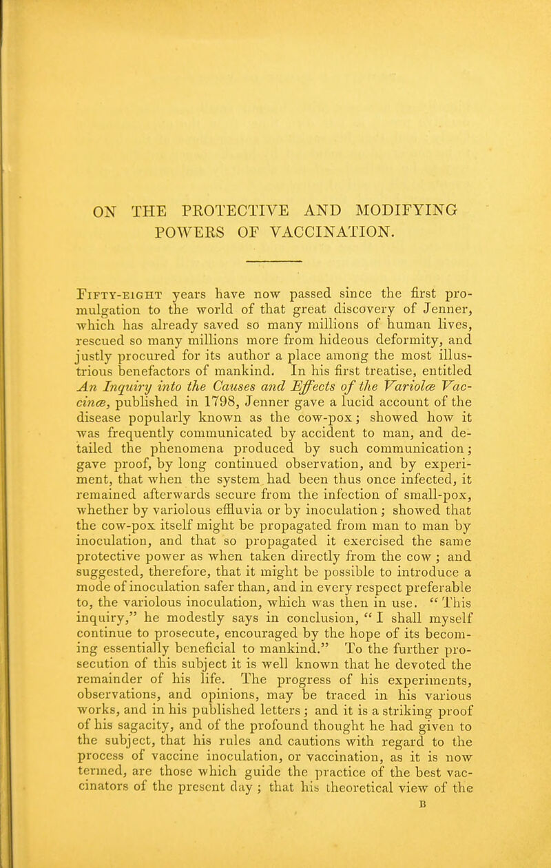 ON THE PROTECTIVE AND MODIFYING POWERS OF VACCINATION. Fifty-eight years have now passed since the first pro- mulgation to the world of that great discovery of Jenner, which has already saved so many millions of human lives, rescued so many millions more from hideous deformity, and justly procured for its author a place among the most illus- trious benefactors of mankind. In his first treatise, entitled An Inquiry into the Causes and Effects of the Variolee Vac- cince, published in 1798, Jenner gave a lucid account of the disease popularly known as the cow-pox; showed how it was frequently communicated by accident to man, and de- tailed the phenomena produced by such communication; gave proof, by long continued observation, and by experi- ment, that when the system had been thus once infected, it remained afterwards secure from the infection of small-pox, whether by variolous efiluvia or by inoculation; showed that the cow-pox itself might be propagated from man to man by inoculation, and that so propagated it exercised the same protective power as when taken directly from the cow ; and suggested, therefore, that it might be possible to introduce a mode of inoculation safer than, and in every respect preferable to, the variolous inoculation, which was then in use. This inquiry, he modestly says in conclusion,  I shall myself continue to prosecute, encouraged by the hope of its becom- ing essentially beneficial to mankind. To the further pro- secution of this subject it is well known that he devoted the remainder of his life. The progress of his experiments, observations, and opinions, may be traced in his various works, and in his published letters ; and it is a striking proof of his sagacity, and of the profound thought he had given to the subject, that his rules and cautions with regard to the process of vaccine inoculation, or vaccination, as it is now termed, are those which guide the practice of the best vac- cinators of the present day ; that his theoretical view of the n