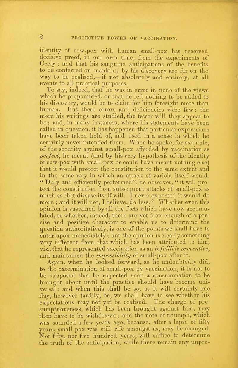 identity of cow-pox with human small-pox has received decisive proof, in our own time, from the experiments of Ceely; and that his sanguine anticipations of the benefits to be conferred on mankind by his discovery are far on the ■way to be realised,—if not alDsolutely and entirely, at all events to all practical purposes. To say, indeed, that he was in error in none of the views which he propounded, or that he left nothing to be added to his discovery, would be to claim for him foresight more than human. But these errors and deficiencies were few: the more his writings are studied, the fewer will they appear to be; and, in many instances, where his statements have been called in question, it has happened that particular expressions have been taken hold of, and used in a sense in which he certainly never intended them. When he spoke, for example, of the security against small-pox afforded by vaccination as perfect, he meant (and by his very hypothesis of the identity^ of cow-pox with small-pox he could have meant nothing else) that it would protect the constitution to the same extent and in the same way in which an attack of variola itself would.  Duly and efficiently performed, he observes,  it will pro- tect the constitution from subsequent attacks of small-pox as much as that disease itself will. I never expected it would do more ; and it will not, I believe, do less. Whether even this opinion is sustained by all the facts which have now accumu- lated, or whether, indeed, there are yet facts enough of a pre- cise and positive character to enable us to determine the question authoritatively, is one of the points we shall have to enter upon immediately; but the opinion is clearly something very different from that which has been attributed to him, viz.,that he represented vaccination as an infallible preventive, and maintained the impossibility of small-pox after it. Again, when he looked forward, as he undoubtedly did, to the extermination of small-pox by vaccination, it is not to be supposed that he expected such a consummation to be brought about until the practice should have become uni- versal : and when this shall be so, as it will certainly one day, however tardily, be, we shall have to see whether his expectations may not yet be realised. The charge of pre- sumptuousness, which has been brought against him, may then have to be withdrawn ; and the note of triumph, which was sounded a few years ago, because, after a lapse of fifty years, smail-pox was still rife amongst us, may be changed. Not fifty, nor five hundred years, will suffice to determine •the truth of the anticipation, while there remain any unpro-