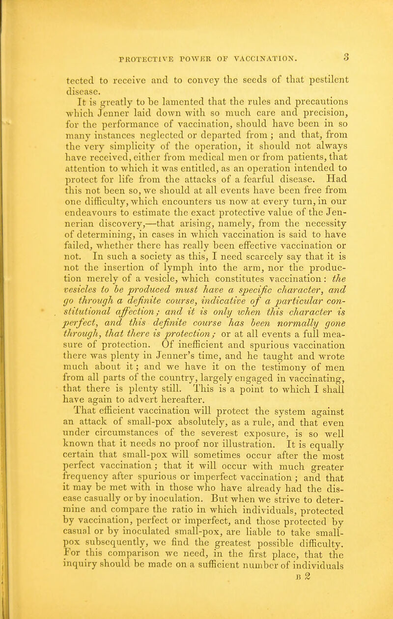 tected to receive and to convey the seeds of that pestilent disease. It is g-veatly to be lamented that the rules and precautions ■which Jenner laid down with so much care and precision, for the performance of vaccination, should have been in so many instances neglected or departed from ; and that, from the very simplicity of the operation, it should not always have received, either from medical men or from patients, that attention to which it was entitled, as an operation intended to protect for life from the attacks of a fearful disease. Had this not been so, we should at all events have been free from one difficulty, which encounters us now at every turn, in our endeavours to estimate the exact protective value of the Jen- ncrian discovery,—that arising, namely, from the necessity of determining, in cases in which vaccination is said to have failed, whether there has really been effective vaccination or not. In such a society as this, I need scarcely say that it is not the insertion of lymph into the arm, nor the produc- tion merely of a vesicle, which constitutes vaccination: the vesicles to he produced must have a specific character, and go through a definite course, indicative of a particular con- stitutional affection; and it is only ivhen this character is perfect, and this definite course has heen normally gone through, that there is protection; or at all events a full mea- sure of protection. Of inefficient and spurious vaccination there was plenty in Jenner's time, and he taught and wrote much about it; and we have it on the testimony of men from all parts of the country, largely engaged in vaccinating, that there is plenty still. This is a point to which I shall have again to advert hei'cafter. That efficient vaccination will protect the system against an attack of small-pox absolutely, as a rule, and that even under circumstances of the severest exposure, is so well known that it needs no proof nor illustration. It is equally certain that small-pox will sometimes occur after the most perfect vaccination ; that it will occur with much greater frequency after spurious or imperfect vaccination; and that it may be met with in those who have already had the dis- ease casually or by inoculation. But when we strive to deter- mine and compare the ratio in which individuals, protected by vaccination, perfect or imperfect, and those protected by casual or by inoculated small-pox, are liable to take small- pox subsequently, we find the greatest possible difficulty. For this comparison we need, in the first place, that the inquiry should be made on a sufficient number of individuals J? 2