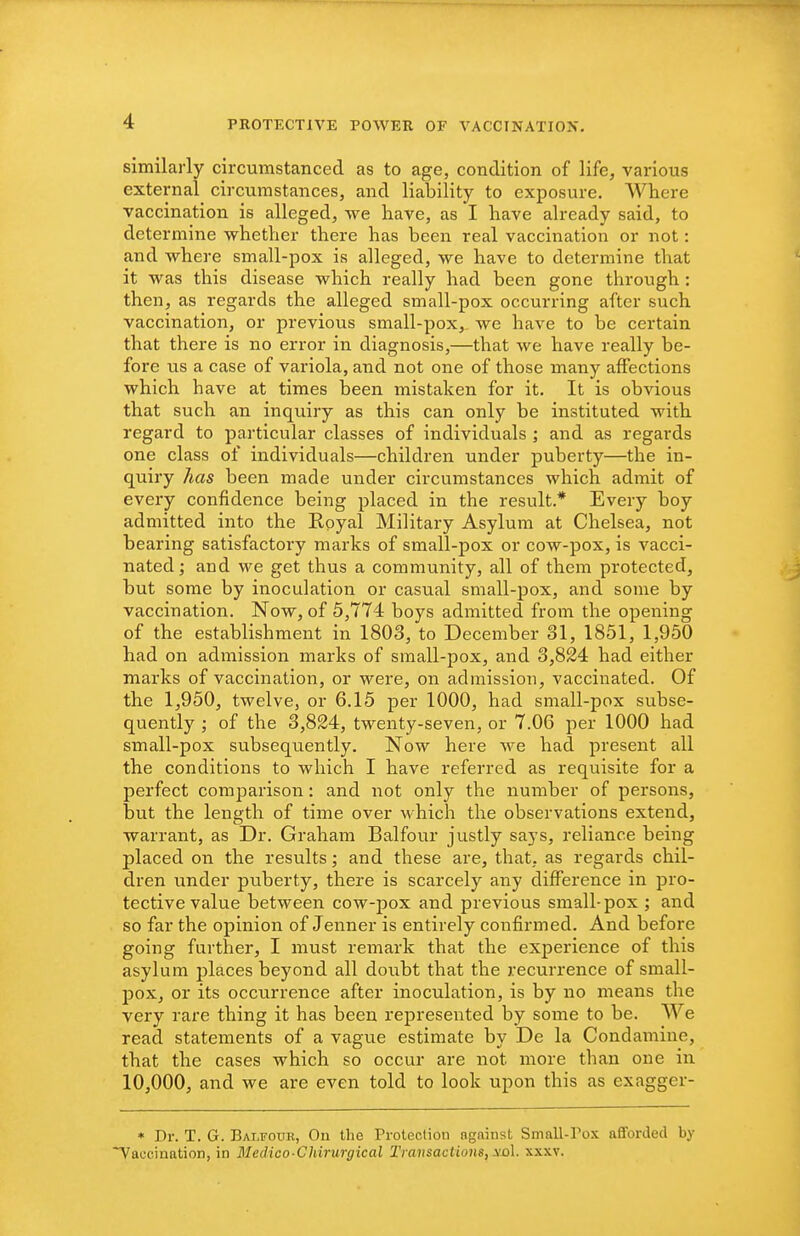similarly circumstanced as to age, condition of life, various external circumstances, and liability to exposure. Where vaccination is alleged, we have, as I have already said, to determine whether there has been real vaccination or not: and where small-pox is alleged, we have to determine that it was this disease which really had been gone through : then, as regards the alleged small-pox occurring after such vaccination, or previous small-pox, we have to be certain that there is no error in diagnosis,—that we have really be- fore us a case of variola, and not one of those many affections which have at times been mistaken for it. It is obvious that such an inquiry as this can only be instituted with regard to particular classes of individuals ; and as regards one class of individuals—children under puberty—the in- quiry has been made under circumstances which admit of every confidence being placed in the result.* Every boy admitted into the Royal Military Asylum at Chelsea, not bearing satisfactory marks of small-pox or cow-pox, is vacci- nated ; and we get thus a community, all of them protected, but some by inoculation or casual small-pox, and some by vaccination. Now, of 5,774 boys admitted from the opening of the establishment in 1803, to December 31, 1851, 1,950 had on admission marks of small-pox, and 3,824 had either marks of vaccination, or were, on admission, vaccinated. Of the 1,950, twelve, or 6.15 per 1000, had small-pox subse- quently ; of the 3,824, twenty-seven, or 7.06 per 1000 had small-pox subsequently. Now here we had present all the conditions to which I have referred as requisite for a perfect comparison: and not only the number of persons, but the length of time over M-hich the observations extend, warrant, as Dr. Graham Balfour justly says, reliance being placed on the results; and these are, that, as regards chil- dren under puberty, there is scarcely any difference in pro- tective value between cow-pox and previous small-pox ; and so far the opinion of Jenner is entirely confirmed. And before going further, I must remark that the experience of this asylum places beyond all doubt that the recurrence of small- pox, or its occurrence after inoculation, is by no means the very rare thing it has been represented by some to be. We read statements of a vague estimate by De la Condamine, that the cases which so occur are not more than one in 10,000, and we are even told to look upon this as exagger- • Dr. T. G. Balfoue, On the Protection against Small-rox afforded by Taccination, in Medico-Chirurgical Transactions, yo\. xxxv.