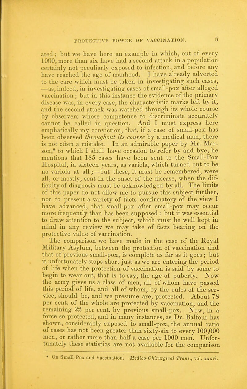 atoci; but we have here an example in which, out of every 1000, more than six have had a second attack in a population certainly not peculiarly exposed to infection, and before any have reached the age of manhood. I have already adverted to the care which must be taken in investigating such cases, —as, indeed, in investigating cases of small-pox after alleged vaccination ] but in this instance the evidence of the primary disease was, in every case, the characteristic marks left by it, and the second attack was watched through its whole course by observers whose competence to discriminate accurately cannot be called in question. And I must express here emphatically my conviction, that, if a case of small-pox has been observed throughout its course by a medical man, there is not often a mistake. In an admirable paper by Mr. Mar- son,* to which I shall have occasion to refer by and bye, he mentions that 185 cases have been sent to the Small-Pox Hospital, in sixteen years, as variola, which turned out to be no variola at all;—but these, it must be remembered, were all, or mostly, sent in the onset of the disease, when the dif- ficulty of diagnosis must be acknowledged by all. The limits of this paper do not allow me to pursue this subject further, nor to present a variety of facts confirmatory of the view I have advanced, that small-pox after small-pox may occur more frequently than has been supposed : but it was essential to draw attention to the subject, which must be well kept in mind in any review we may take of facts bearing on the protective value of vaccination. The comparison we have made in the case of the Royal Military Asylum, between the protection of vaccination and that of previous small-pox, is complete as far as it goes; but it unfortunately stops short just as we are entering the period of life when the protection of vaccination is said by some to begin to wear out, that is to say, the age of puberty. Now the army gives us a class of men, all of whom have passed this period of life, and all of whom, by the rules of the ser- vice, should be, and we presume are, protected. About 78 per ceiit. of the whole are protected by vaccination, and the remaining 22 per cent, by previous small-pox. Now, in a force so protected, and in many instances, as Dr. Balfour has shown, considerably exposed to small-pox, the annual ratio of cases has not been greater than sixty-six to every 100,000 men, or rather more than half a case per 1000 men. Unfor- tunately these statistics are not available for the comparison • On Small-Pox and Vaccination. Medico-Chirurgical Trans., vol. xixvi.