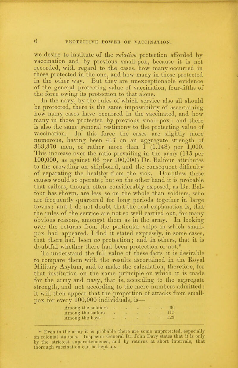 we desire to institute of the relative protection afforded by- vaccination and by previous small-pox, because it is not recorded, with regard to the cases, how many occurred in those protected in the one, and how many in those protected in the other way. But they are unexceptionable evidence of the general protecting value of vaccination, four-fifths of the force owing its protection to that alone. In the navy, by the rules of which service also all should be protected, there is the same impossibility of ascertaining how many cases have occurred in the vaccinated, and how many in those protected by previous small-pox : and there is also the same general testimony to the protecting value of vaccination. In this force the cases are slightly more numerous, having been 417 on an aggregate strength of 363,370 men, or rather more than 1 (1.148) per 1,000. This increase over the ratio prevailing in the army (115 per 100,000, as against 66 per 100,000) Dr. Balfour attributes to the crowding on shipboard, and the consequent difficulty of separating the healthy from the sick. Doubtless these causes would so operate ; but on the other hand it is probable that sailors, though often considerably exposed, as Dr. Bal- four has shown, are less so on the whole than soldiers, who are frequently quartered for long periods together in large towns : and I do not doubt that the real explanation is, that the rules of the service are not so well carried out, for many obvious reasons, amongst them as in the army. In looking over the returns from the particular ships in which small- pox had appeared, I find it stated expressly, in some cases, that there had been 7io protection; and in others, that it is doubtful whether there had been protection or not.* To understand the full value of these facts it is desirable to compare them with the results ascertained in the Royal Military Asylum, and to make the calculation, therefore, for that institution on the same principle on which it is made for the army and navy, that is, according to the aggregate strength, and not according to the mere numbers admitted : it will then appear that the proportion of attacks from small- pox for every 100,000 individuals, is— Among the soldiers fi6 Among the sailors .... - 115 Among the boys 123 * Even in the army it is probable there are some unprotected, especially on colonial stations. Inspector General Dr. John Davy states that it is only by the strictest superintendence, and by retui'ns at short intervals, that thorough vaccination can be kept up.