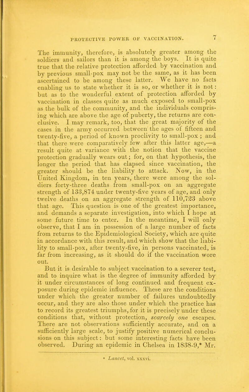 The immunity, therefore, is absolutely greater among the soldiers and sailors than it is among the boys. ^ It is quite true that the relative protection afforded by vaccination and by previous small-pox may not be the same, as it has beeu ascertained to be among these latter. We have no fiicts enabling us to state whether it is so, or whether it is not: but as to the wonderful extent of protection afforded by vaccination in classes quite as much exposed to small-pox as the bulk of the community, and the individuals compris- ing which are above the age of puberty, the returns are con- clusive. I may remark, too, that the great majority of the cases in the army occurred between the ages of fifteen and twenty-five, a period of known proclivity to small-pox ; and that there were comparatively few after this latter age,—a result quite at variance with the notion that the vaccine protection gradually wears out; for, on that hypothesis, the longer the period that has elapsed since vaccination, the greater should be the liability to attack. Now, in the United Kingdom, in ten years, there were among the sol- diers forty-three deaths from small-pox on an aggregate strength of 133,874 under twenty-five years of age, and only twelve deaths on an aggregate strength of 110,723 above that age. This question is one of the greatest importance, and demands a separate investigation, into which I hope at some future time to enter. In the meantime, I will only observe, that I am in possession of a large number of facts from returns to the Epidemiological Society, which are quite in accordance with this result, and which show that the liabi- lity to small-pox, after twenty-five, in persons vaccinated, is far from increasing, as it should do if the vaccination wore out. But it is desirable to subject vaccination to a severer test, and to inquire what is the degree of immunity afforded by it under circumstances of long continued and frequent ex- posure during epidemic influence. These are the conditions under which the greater number of failures undoubtedly occur, and they are also those under which the practice has to record its greatest triumphs, for it is precisely under these conditions that, without protection, scarcely one escapes. There are not observations sufficiently accurate, and on a sufficiently large scale, to justify positive numerical conclu- sions on this subject: but some interesting facts have been observed. During an epidemic in Chelsea in 1838-9,* Mr. • Lancet, vol. xxxvi.