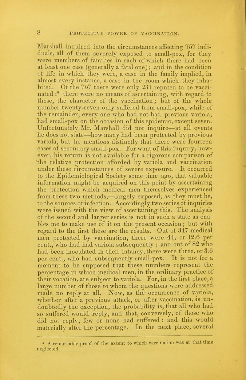 Marshall inquired into the circumstances affecting 757 indi- duals, all of them severely exposed to small-pox, for they were members of families in each of which there had been at least one case (generally a fatal one) ; and in the condition of life in which they were, a case in the family implied, in almost every instance, a case in the room which they inha- bited. Of the 757 there were only 231 reputed to be vacci- nated :* there were no means of ascertaining, with regard to these, the character of the vaccination; but of the whole number twenty-seven only suffered from small-pox, while of the remainder, every one who had not had previous variola, had small-pox on the occasion of this epidemic, except seven. Unfortunately Mr. Marshall did not inquire—at all events he does not state—how many had been protected by previous variola, but he mentions distinctly that there were fourteen cases of secondary small-pox. For want of this inquiry, how- ever, his return is not available for a rigorous comparison of 'the relative protection afforded by variola and vaccination under these circumstances of severe exposure. It occurred to the Epidemiological Society some time ago, that valuable information might be acquired on this point by ascertaining the protection which medical men themselves experienced from these two methods,—largely exposed, as they must be, to the sources of infection. Accordingly two series of inquiries were issued with the view of ascertaining this. The analysis of the second and larger series is not in such a state as ena- bles me to make use of it on the present occasion; but with regard to the first these are the results. Out of 347 medical men protected by vaccination, there were 44, or 12.6 per cent., who had had variola subsequently ; and out of 82 who had been inoculated in their infancy, there were three, or 3.6 per cent., who had subsequently small-pox. It is not for a moment to be supposed that these numbers represent the percentage in which medical men, in the ordinary practice of their vocation, are subject to variola. For, in the first place, a large number of those to whom the questions were addressed made no reply at all. Now, as the occurrence of variola, whether after a previous attack, or after vaccination, is un- doubtedly the exception, the probability is, that all who had so suffered would reply, and that, conversely, of those who did not reply, few or none had suffered : and this would materially alter the percentage. In the next place, several • A remarkable proof of the extent to which vaccination was at that time neglected.