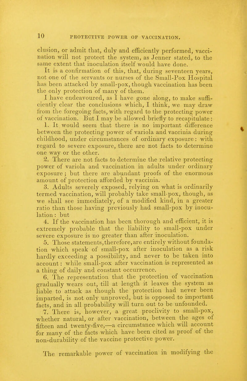 elusion, or admit that, duly and efficiently performed, vacci- nation will not protect the system, as Jenner stated, to the same extent that inoculation itself would have done. It is a confirmation of this, that, during seventeen years, not one of the servants or nurses of the Small-Pox Hospital has been attacked by small-pox, though vaccination has been the only protection of many of them. I have endeavoured, as I have gone along, to make suffi- ciently clear the conclusions which, I think, we may draw from the foregoing facts, with regard to the protecting power of vaccination. But I may be allowed briefly to recapitulate : 1. It would seem that there is no important difierence between the protecting power of variola and vaccinia during childhood, under circumstances of ordinary exposure: with regard to severe exposure, there are not facts to determine one way or the other. 2. There are not facts to determine the relative protecting power of variola and vaccination in adults under ordinary exposure ; but there are abundant proofs of the enormous amount of protection afforded by vaccinia. 3. Adults severely exposed, relying on what is ordinarily termed vaccination, will probably take small-pox, though, as we shall see immediately, of a modified kind, in a greater ratio than those having previously had small-pox by inocu- lation : but 4. If the vaccination has been thorough and efficient, it is extremely probable that the liability to small-pox under severe exposure is no greater than after inoculation. 5. Those statements, therefore, are entirely without founda- tion which speak of small-pox after inoculation as a risk hardly exceeding a possibility, and never to be taken into account: while small-pox after vaccination is represented as a thing of daily and constant occurrence. 6. The representation that the protection of vaccination gradually wears out, till at length it leaves the system as liable to attack as though the protection had never been imparted, is not only unproved, but is opposed to important facts, and in all probability will turn out to be unfounded. 7. There is, however, a great proclivity to small-pox, whether natural, or after vaccination, between the ages of fifteen and twenty-five,—a circumstance which will account for many of the facts which have been cited as proof of the non-durability of the vaccine protective power. The remarkable power of vaccination in modifying the