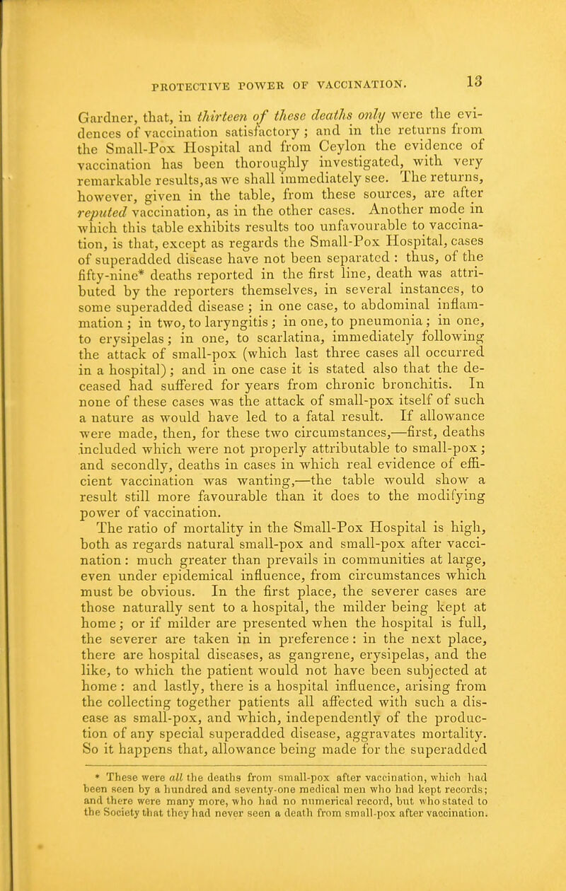 Gardner, that, in thirteen of these deaths only were the evi- dences of vaccination satisfactory ; and in the returns from the Small-Pox Hospital and from Ceylon the evidence of vaccination has been thoroughly investigated, with very remarkable results,as we shall immediately see. The returns, however, given in the table, from these sources, are after reputed vaccination, as in the other cases. Another mode in which this table exhibits results too unfavourable to vaccina- tion, is that, except as regards the Small-Pox Hospital, cases of superadded disease have not been separated : thus, of the fifty-nine* deaths reported in the first line, death was attri- buted by the reporters themselves, in several instances, to some superadded disease ; in one case, to abdominal inflam- mation ; in two, to laryngitis ; in one, to pneumonia ; in one, to erysipelas; in one, to scarlatina, immediately following the attack of small-pox (which last three cases all occurred in a hospital); and in one case it is stated also that the de- ceased had suffered for years from chronic bronchitis. In none of these cases was the attack of small-pox itself of such a nature as would have led to a fatal result. If allowance were made, then, for these two circumstances,—first, deaths .included which were not properly attributable to small-pox; and secondly, deaths in cases in which real evidence of efla.- cient vaccination was wanting,—the table would show a result still more favourable than it does to the modifying power of vaccination. The ratio of mortality in the Small-Pox Hospital is high, both as regards natural small-pox and small-pox after vacci- nation : much greater than prevails in communities at large, even under epidemical influence, from circumstances which must be obvious. In the first place, the severer cases are those naturally sent to a hospital, the milder being kept at home; or if milder are presented when the hospital is full, the severer are taken in in preference: in the next place, there are hospital diseases, as gangrene, erysipelas, and the like, to which the patient would not have been subjected at home : and lastly, there is a hospital influence, arising from the collecting together patients all affected with such a dis- ease as small-pox, and which, independently of the produc- tion of any special superadded disease, aggravates mortality. So it happens that, allowance being made for the superadded ♦ These were all the deaths from small-pox after vaccination, which had been seen by a hundred and seventy-one medical men wlio had kept records; and there were many more, who had no nnmerical record, but who stated to the Society that they had never seen a death from small-pox after vaccination.