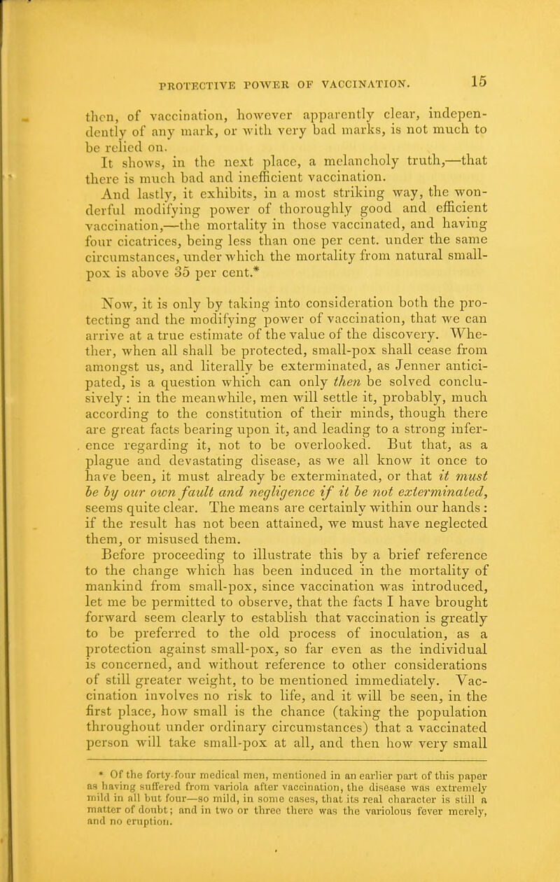 then, of vaccination, hoAvever apparently clear, indepen- dently of any mark, or witli very bad marks, is not mvich to be relied on. It shows, in the next place, a melancholy truth,—that there is much bad and inefficient vaccination. And lastly, it exhibits, in a most striking way, the won- derful modifying power of thoroughly good and efficient vaccination,—the mortality in those vaccinated, and having four cicatrices, being less than one per cent, under the same circumstances, under which the mortality from natural small- pox is above 35 per cent.* Now, it is only by taking into consideration both the pro- tecting and the modifying power of vaccination, that we can arrive at a true estimate of the value of the discovery. Whe- ther, when all shall be protected, small-pox shall cease from amongst us, and literally be exterminated, as Jenner antici- pated, is a question which can only then be solved conclu- sively : in the meanwhile, men will settle it, probably, much according to the constitution of their minds, though there are great facts bearing upon it, and leading to a strong infer- ence regarding it, not to be overlooked. But that, as a plague and devastating disease, as we all know it once to have been, it must already be exterminated, or that it must he by our oion fault and negligence if it he not exterminated, seems quite clear. The means are certainly within our hands : if the result has not been attained, we must have neglected them, or misused them. Before proceeding to illustrate this by a brief reference to the change which has been induced in the mortality of mankind from small-pox, since vaccination was introduced, let me be permitted to observe, that the facts I have brought forward seem clearly to establish that vaccination is greatly to be preferred to the old process of inoculation, as a protection against small-pox, so far even as the individual is concerned, and without reference to other considerations of still greater weight, to be mentioned immediately. Vac- cination involves no risk to life, and it will be seen, in the first place, how small is the chance (taking the population throughout under ordinary circumstances) that a vaccinated person will take small-pox at all, and then how very small * Of the forty.four medical men, mentioned in an earlier port of this paper as having suffered from vai-iola after vaccination, the disease was extremely mild in all but four—so mild, in some cases, that its real character is still a matter of donbt; and in two or three there was the variolous fever merely, and no ernption.