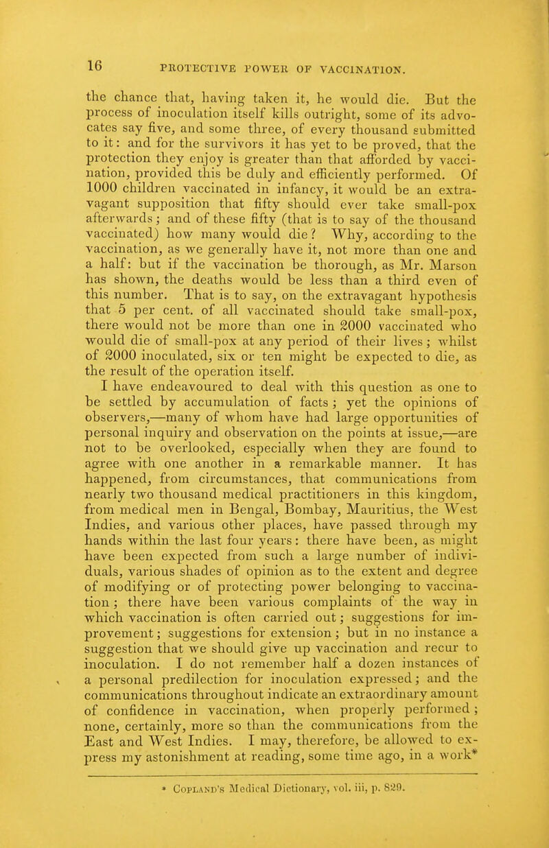 the chance that, having taken it, he would die. But the process of inoculation itself kills outright, some of its advo- cates say five, and some three, of every thousand submitted to it: and for the survivors it has yet to be proved, that the protection they enjoy is greater than that afibrded by vacci- nation, provided this be duly and efficiently performed. Of 1000 children vaccinated in infancy, it would be an extra- vagant supposition that fifty should ever take small-pox afterwards; and of these fifty (that is to say of the thousand vaccinated) how many would die ? Why, according to the vaccination, as we generally have it, not more than one and a half: but if the vaccination be thorough, as Mr. Marson has shown, the deaths would be less than a third even of this number. That is to say, on the extravagant hypothesis that 5 per cent, of all vaccinated should take small-pox, there would not be more than one in 2000 vaccinated who would die of small-pox at any period of their lives; whilst of 2000 inoculated, six or ten might be expected to die, as the result of the operation itself. I have endeavoured to deal with this question as one to be settled by accumulation of facts ; yet the opinions of observers,—many of whom have had large opportunities of personal inquiry and observation on the points at issue,—are not to be overlooked, especially when they are found to agree with one another in a remarkable manner. It has happened, from circumstances, that communications from nearly two thousand medical practitioners in this kingdom, from medical men in Bengal, Bombay, Mauritius, the West Indies, and various other places, have passed through my hands within the last four years: there have been, as might have been expected from such a large number of indivi- duals, various shades of opinion as to the extent and degree of modifying or of protecting power belonging to vaccina- tion ; there have been various complaints of the way in which vaccination is often carried out; suggestions for im- provement ; suggestions for extension; but in no instance a suggestion that we should give up vaccination and recur to inoculation. I do not remember half a dozen instances of a personal predilection for inoculation expressed; and the communications throughout indicate an extraordinary amount of confidence in vaccination, when properly performed ; none, certainly, more so than the communications from the East and West Indies. I may, therefore, be allowed to ex- press my astonishment at reading, some time ago, in a work* • Copland's Medical Dictionary, vol. iii, p. 829.