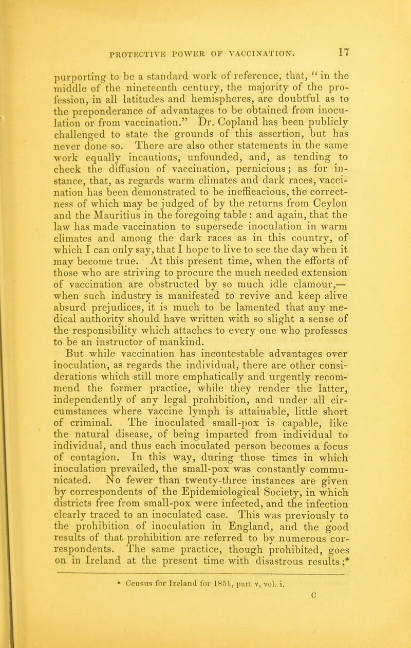purporting to be a standard work of reference, that,  in the middle of the nineteenth century, the majority of the pro- fession, in all latitudes and hemispheres, are doubtful as to the preponderance of advantages to be obtained from inocu- lation or from vaccination, Dr. Copland has been publicly challenged to state the grounds of this assertion, but has never clone so. There are also other statements in the same work equally incautious, unfounded, and, as tending to check the diffusion of vaccination, pernicious; as for in- stance, that, as regards warm climates and dark races, vacci- nation has been demonstrated to be inefficacious, the correct- ness of which may be judged of by the returns from Ceylon and the Mauritius in the foregoing table : and again, that the law has made vaccination to supersede inoculation in warm climates and among the dark races as in this country, of which I can only say, that I hope to live to see the day when it may become true. At this present time, when the efforts of those who are striving to procure the much needed extension of vaccination are obstructed by so much idle clamour,— when such industry is manifested to revive and keep alive absurd prejudices, it is much to be lamented that any me- dical authority should have written with so slight a sense of the responsibility which attaches to every one who professes to be an instructor of mankind. But while vaccination has incontestable advantages over inoculation, as regards the individual, there are other consi- derations which still more emphatically and urgently recom- mend the former practice, while they render the latter, independently of any legal prohibition, and under all cir- cumstances where vaccine lymph is attainable, little short of criminal. The inoculated small-pox is capable, like the natural disease, of being imparted from individual to individual, and thus each inoculated person becomes a focus of contagion. In this way, during those times in which inoculation prevailed, the small-pox was constantly commu- nicated. No fewer than twenty-three instances are given by correspondents of the Epidemiological Society, in which districts free from small-pox were infected, and the infection clearly traced to an inoculated case. This was previously to the prohibition of inoculation in England, and the good results of that prohibition are referred to by numerous cor- respondents. The same practice, though prohibited, goes on in Ireland at the present time with disastrous results ;* • Census for Ireland for 1851, part v, vol. i. C