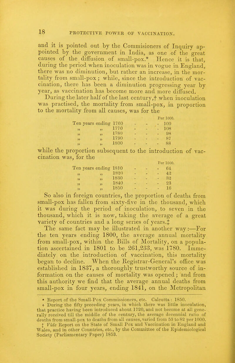 and it is pointed out by the Commisioners of Inquiry ap- pointed by the government in India, as one of the great causes of the diffusion of small-pox* Hence it is that, during the period when inoculation was in vogue in England, there was no diminution, but rather an increase, in the mor- tality from small-pox; while, since the introduction of vac- cination, there has been a diminution progressing year by year, as vaccination has become more and more diffused. uring the later half of the last century ,■)* when inoculation was practised, the mortality from small-pox, in proportion to the mortality from all causes, was for the Per 1000. Ten years ending 1760 - - - 100 „ „ 1770 - - '- 108 „ „ 1780 ... 98 „ „ 1790 ... 87 „ „ 1800 ... 88 while the proportion subsequent to the introduction of vac- cination was, for the Per 1000. Ten years ending 1810 - . - 64 „ „ 1820 . - .42 „ „ 1830 - - . 32 „ „ 1840 ... 23 „ „ 1850 ... 16 So also in foreign countries, the proportion of deaths from small-pox has fallen from sixty-five in the thousand, which it was during the period of inoculation, to seven in the thousand, which it is now, taking the average of a great variety of countries and a long series of years. J The same fact may be illustrated in another way:—For the ten years ending 1800, the average annual mortality from small-pox, within the Bills of Mortality, on a popula- tion ascertained in 1801 to be 261,233, was 1780. Imme- diately on the introduction of vaccination, this mortality began to decline. When the Registrar-General's ofiice was established in 1837, a thoroughly trustworthy source of in- formation on the causes of mortality was opened; and from this authority we find that the average annual deaths from small-pox in four years, ending 1841, on the Metropolitan * Eeport of the Small-Pox Commissioners, etc. Calcutta : 1850. + During the fifty preceding years, in which there was little inoculation, that practice having been introduced about 1720, and not become at all gene, rally received till the middle of the century, the average decennial ratio of deaths from small-pox to deatlis from all causes, varied from 53 to 82 per 1000. I Vide lleport on the State of Small Pox and Vaccination in England and Wales, and in other Countries, etc., by the Committee of the Epidemiological Society (Parliamentary Paper) 1853.