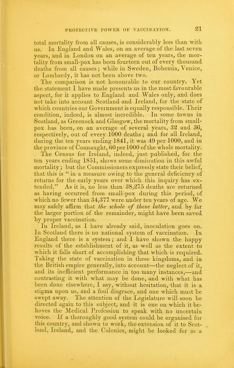 total mortality frona all causes, is considerably less than with us. lu England and Wales, on an average of the last seven years, and in London on an average of ten years, the mor- tality from small-pox has been fourteen out of every thousand deaths from all causes; while in Sweden, Bohemia, Venice, or Lombardy, it has not been above two. The comparison is not honourable to our country. Yet the statement I have made presents us in the most favourable aspect, for it applies to England and Wales only, and does not take into account Scotland and Ireland, for the state of which countries our Government is equally responsible. Their condition, indeed, is almost incredible. In some towns in Scotland, as Greenock and Glasgow, the mortality from small- pox has been, on an average of several years, 32 and 36, respectively, out of every 1000 deaths; and for all Ireland, during the ten years ending 1841, it was 49 per 1000, and in the province of Connaught, 60 per 1000 of the whole mortality. The Census for Ireland, indeed, just published, for the ten years ending 1851, shows some diminution in this awful mortality; but the Commissioners expressly state their belief, that this is  in a measure owing to the general deficiency of returns for the early years over which this inquiry has ex- tended. As it is, no less than 38,275 deaths are returned as having occurred from small-pox during this period, of which no fewer than 34,377 were under ten years of age. We may safely affirm that the whole of these latter, and by far the larger portion of the remainder, might have been saved by proper vaccination. In Ireland, as I have already said, inoculation goes on. In Scotland there is no national system of vaccination. In England there is a system; and I have shown the happy results of the establishment of it, as well as the extent to which it falls short of accomplishing that which is required. Taking the state of vaccination in these kingdoms, and in the British empire generally, into account—the neglect of it, and its inefficient performance in too many instances,—and contrasting it with what may be done, and with what has been done elsewhere, I say, without hesitation, that it is a stigma upon us, and a foul disgrace, and one which must be swept away. The attention of the Legislature will soon be directed again to this subject, and it is one on which it be- hoves the Medical Profession to speak with no uncertain voice. If a thoroughly good system could be organised for this country, and shown to work, the extension of it to Scot- land, Ireland, and the Colonies, might be looked for as a