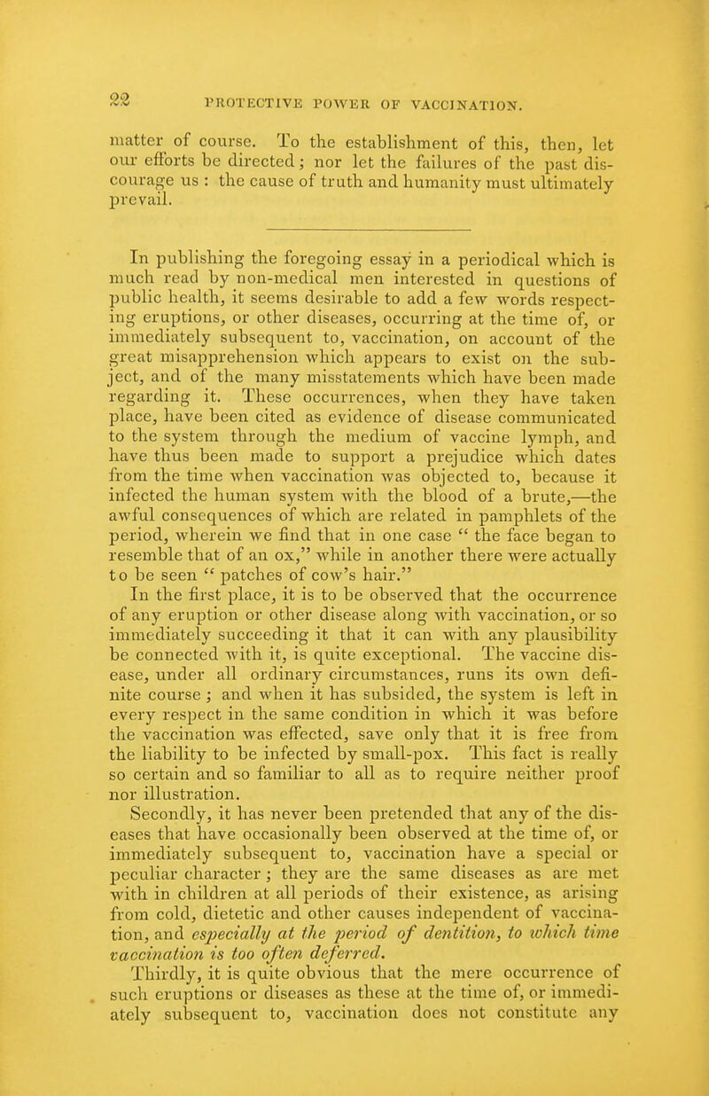 matter of course. To the establishment of this, then, let our efforts be directed; nor let the failures of the past dis- courage us : the cause of truth and humanity must ultimately prevail. In publishing the foregoing essay in a periodical which is much read by non-medical men interested in questions of public health, it seems desirable to add a few w^ords respect- ing eruptions, or other diseases, occurring at the time of, or immediately subsequent to, vaccination, on account of the great misapprehension which appears to exist on the sub- ject, and of the many misstatements which have been made regarding it. These occurrences, when they have taken place, have been cited as evidence of disease communicated to the system through the medium of vaccine lymph, and have thus been made to support a prejudice which dates from the time when vaccination was objected to, because it infected the human system with the blood of a brute,—the awful consequences of which are related in pamphlets of the period, wherein we find that in one case  the face began to resemble that of an ox, while in another there w^ere actually to be seen  patches of cow's hair. In the first place, it is to be observed that the occurrence of any eruption or other disease along with vaccination, or so immediately succeeding it that it can with any plausibility be connected with it, is quite exceptional. The vaccine dis- ease, under all ordinary circumstances, runs its own defi- nite course ; and when it has subsided, the system is left in every respect in the same condition in which it was before the vaccination was effected, save only that it is free from the liability to be infected by small-pox. This fact is really so certain and so familiar to all as to require neither proof nor illustration. Secondly, it has never been pretended that any of the dis- eases that have occasionally been observed at the time of, or immediately subsequent to, vaccination have a special or peculiar character; they are the same diseases as are met with in children at all periods of their existence, as arising from cold, dietetic and other causes indejDendent of vaccina- tion, and especially at the period of dentition, to which time vacci7iaiio?i is too often defej'red. Thirdly, it is quite obvious that the mere occurrence of such eruptions or diseases as these at the time of, or immedi- ately subsequent to, vaccination does not constitute any