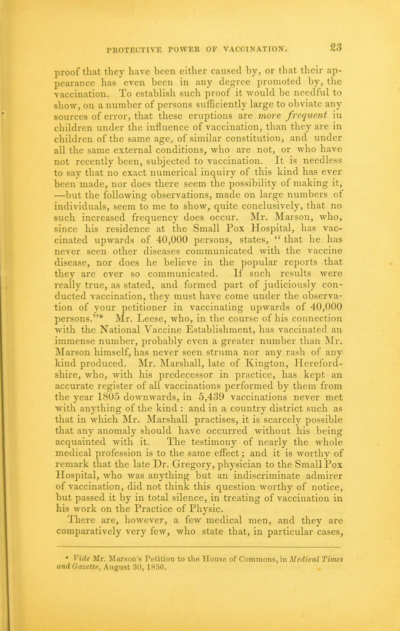 proof that they have been either caused by, or that their ap- pearance has even been in any degree promoted by, the vaccination. To establish such proof it would be needful to show, on a number of persons sufficiently large to obviate any sources of error, that these eruptions are more frequent in children imder the influence of vaccination, than they are in children of the same age, of similar constitution, and under all the same external conditions, who are not, or who have not recently been, subjected to vaccination. It is needless to say that no exact numerical inquiry of this kind has ever been made, nor does there seem the possibility of making it, —but the following observations, made on large numbers of individuals, seem to me to show, quite conclusively, that no such increased frequency does occur. Mr. Marson, M'ho, since his residence at the Small Pox Hospital, has vac- cinated upwards of 40,000 persons, states,  that he has never seen other diseases communicated with the vaccine disease, nor does he believe in the popular reports that they are ever so communicated. If such results were really true, as stated, and formed part of judiciously con- ducted vaccination, they must have come under the observa- tion of your petitioner in vaccinating upwards of 40,000 persons.* Mr. Leese, who, in the course of his connection with the National Vaccine Establishment, has vaccinated an immense number, probably even a greater number than Mr. Marson himself, has never seen struma nor any rash of any kind produced. Mr. Marshall, late of Kington, Hereford- shire, who, with his predecessor in practice, has kept an accurate register of all vaccinations performed by them from the year 1805 downwards, in 5,439 vaccinations never met with anything of the kind : and in a country district such as that in which Mr. Marshall practises, it is scarcely possible that any anomaly should have occurred without his being acquainted with it. The testimony of nearly the whole medical profession is to the same effect; and it is worthy of remark that the late Dr. Gregory, physician to the Small Pox Hospital, who was anything but an indiscriminate admirer of vaccination, did not think this question worthy of notice, but passed it by in total silence, in treating of vaccination in his work on the Practice of Physic. There are, however, a few medical men, and they are comparatively very few, who state that, in particular cases, ♦ Viile Mr. Marson's Petition to the House of Commons, in Medical Times and Gazette, A\\gi\Hi SO, 1H^)C>.