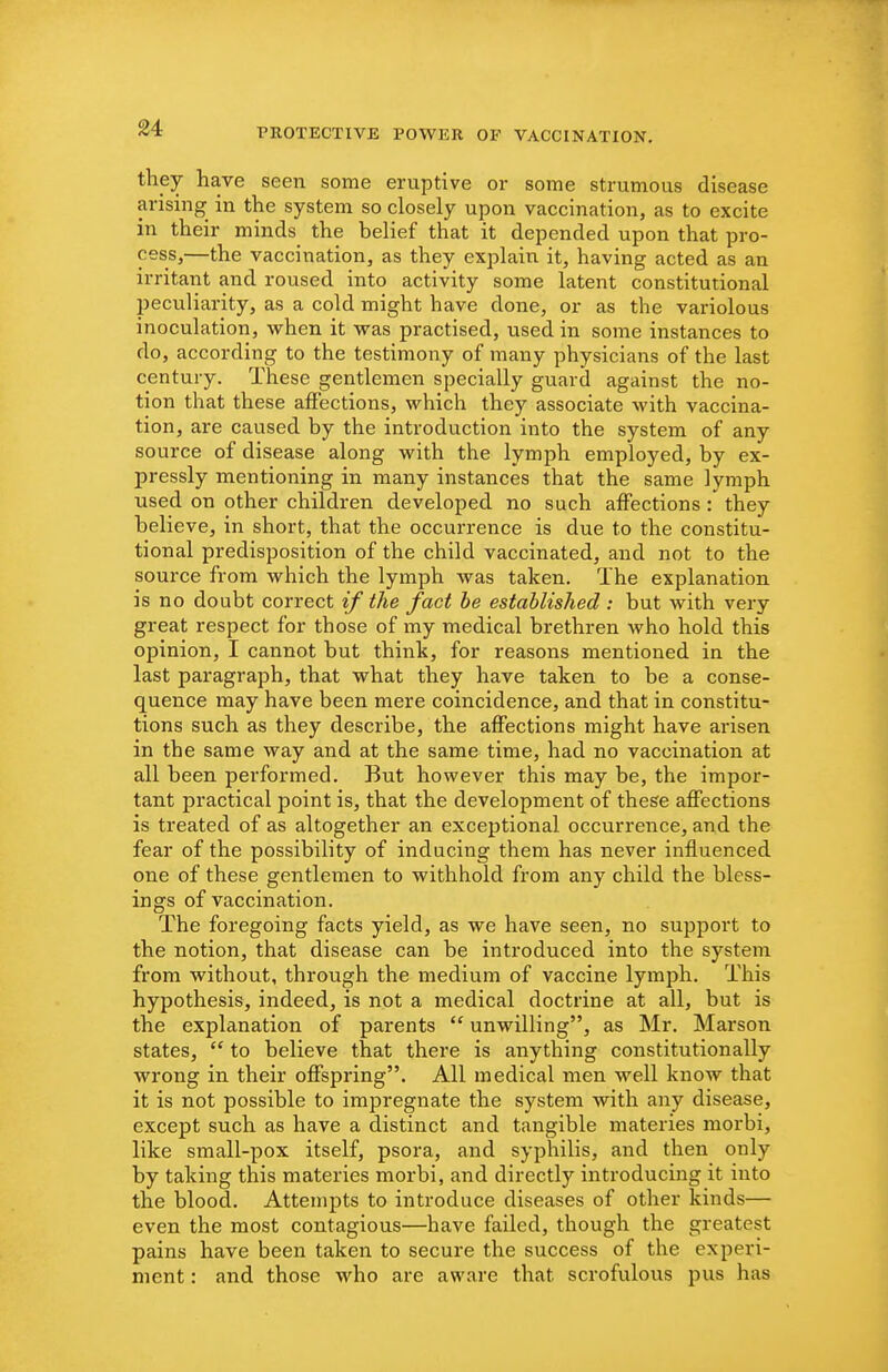 they have seen some eruptive or some strumous disease arising in the system so closely upon vaccination, as to excite in their minds the belief that it depended upon that pro- cess,—the vaccination, as they explain it, having acted as an irritant and roused into activity some latent constitutional peculiarity, as a cold might have done, or as the variolous inoculation, when it vras practised, used in some instances to do, according to the testimony of many physicians of the last century. These gentlemen specially guard against the no- tion that these affections, which they associate with vaccina- tion, are caused by the introduction into the system of any source of disease along with the lymph employed, by ex- pressly mentioning in many instances that the same lymph used on other children developed no such affections : they believe, in short, that the occurrence is due to the constitu- tional predisposition of the child vaccinated, and not to the source from which the lymph was taken. The explanation is no doubt correct if the fact he established : but with very great respect for those of my medical brethren who hold this opinion, I cannot but think, for reasons mentioned in the last paragraph, that what they have taken to be a conse- quence may have been mere coincidence, and that in constitu- tions such as they describe, the affections might have arisen in the same way and at the same time, had no vaccination at all been performed. But however this may be, the impor- tant practical point is, that the development of these affections is treated of as altogether an exceptional occurrence, and the fear of the possibility of inducing them has never influenced one of these gentlemen to withhold from any child the bless- ings of vaccination. The foregoing facts yield, as we have seen, no support to the notion, that disease can be introduced into the system from without, through the medium of vaccine lymph. This hypothesis, indeed, is not a medical doctrine at all, but is the explanation of parents  unwilling, as Mr. Marson states,  to believe that there is anything constitutionally wrong in their offspring. All medical men well know that it is not possible to impregnate the system with any disease, except such as have a distinct and tangible materies morbi, like small-pox itself, psora, and syphilis, and then only by taking this materies morbi, and directly introducing it into the blood. Attempts to introduce diseases of other kinds— even the most contagious—have failed, though the greatest pains have been taken to secure the success of the experi- ment : and those who are aware that scrofulous pus has