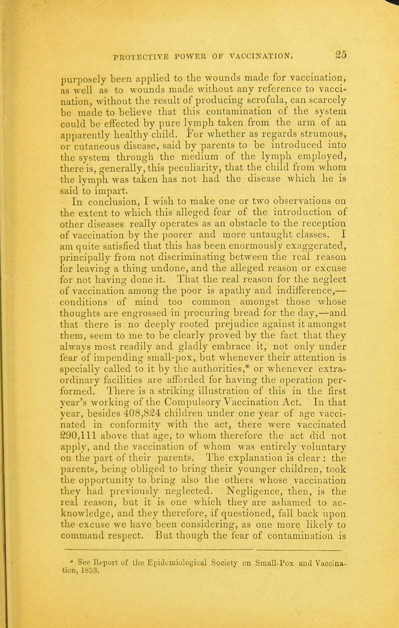 purposely been applied to the wounds made for vaccination,- as well as to wounds made without any reference to vacci- nation, without the result of producing scrofula, can scarcely be made to believe that this contamination of the system could be effected by pure lymph taken from the arm of an apparently healthy child. For whether as regards strumous, or cutaneous disease, said by parents to be introduced into the system through the medium of the lymph employed, there is, generally, this peculiarity, that the child from whom the lymph was taken has not had the disease which he is said to impart. In conclusion, I wish to make one or two observations on the extent to which this alleged fear of the introduction of other diseases really operates as an obstacle to the reception of vaccination by the poorer and more untaught classes. I am quite satisfied that this has been enormously exaggerated, principally from not discriminating between the real reason for leaving a thing undone, and the alleged reason or excuse for not having done it. That the real reason for the neglect of vaccination among the poor is apathy and indifference,— conditions of mind too common amongst those whose thoughts are engrossed in procuring bread for the day,—and that there is no deeply rooted prejudice against it amongst them, seem to me to be clearly proved by the fact that they always most readily and gladly embrace it, not only under fear of impending small-pox,, but whenever their attention is specially called to it by the authorities,* or whenever extra- ordinary facilities are afforded for having the operation per- formed. There is a striking illustration of this in the first year's working of the Compulsory Vaccination Act. In that year, besides 408,824 children under one year of age vacci- nated in conformity with the act, there were vaccinated 290,111 above that age, to whom therefore the act did not apply, and the vaccination of whom was entirely voluntary on the part of their parents. The explanation is clear : the parents, being obliged to bring their younger children, took the opportunity to bring also the others whose vaccination they had previously neglected. Negligence, then, is the real reason, but it is one which they are ashamed to ac- knowledge, and they therefore, if questioned, fall back upon the excuse we have been considering, as one more likely to command respect. But though the fear of contamination is * See Report of the Epidemiological Society on Small-Pox and Vaccina- tion, 1853.