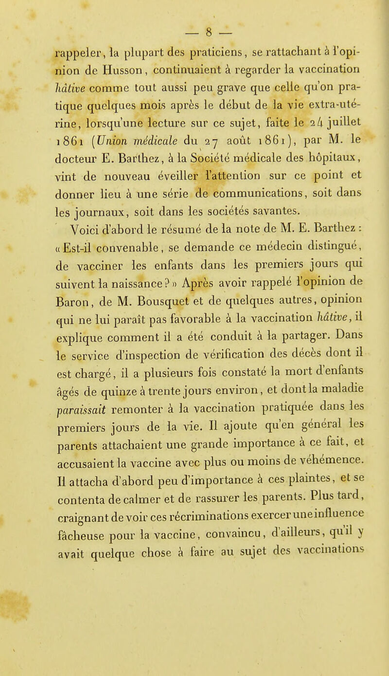 rappeler, la plupart des praticiens, se rattachant à l'opi- nion de Husson, continuaient à regarder la vaccination hâtive comme tout aussi peu grave que celle qu'on pra- tique quelques mois après le début de la vie extra-uté- rine, lorsqu'une lecture sur ce sujet, faite le 2/1 juillet 1861 {Union médicale du 27 août 1861), par M. le docteur E. Barthez, à la Société médicale des hôpitaux, vint de nouveau éveiller l'attention sur ce point et donner lieu à une série de communications, soit dans les journaux, soit dans les sociétés savantes. Voici d'abord le résumé de la note de M. E. Barthez : «Est-il convenable, se demande ce médecin distingué, de vacciner les enfants dans les premiers jours qui suivent la naissance ? » Après avoir rappelé l'opinion de Baron, de M. Bousquet et de quelques autres, opinion qui ne lui paraît pas favorable à la vaccination hâtive, ii explique comment il a été conduit à la partager. Dans le service d'inspection de vérification des décès dont il est chargé, il a plusieurs fois constaté la mort d'enfants âgés de quinze à trente jours environ, et dont la maladie paraissait remonter à la vaccination pratiquée dans les premiers jours de la vie. Il ajoute qu'en général les parents attachaient une grande importance à ce fait, et accusaient la vaccine avec plus ou moins de véhémence. Il attacha d'abord peu d'importance à ces plaintes, et se contenta de calmer et de rassurer les parents. Plus tard, craignant devoir ces récriminations exercer une influence fâcheuse pour la vaccine, convaincu, d'ailleurs, qu'il y avait quelque chose à faire au sujet des vaccinations